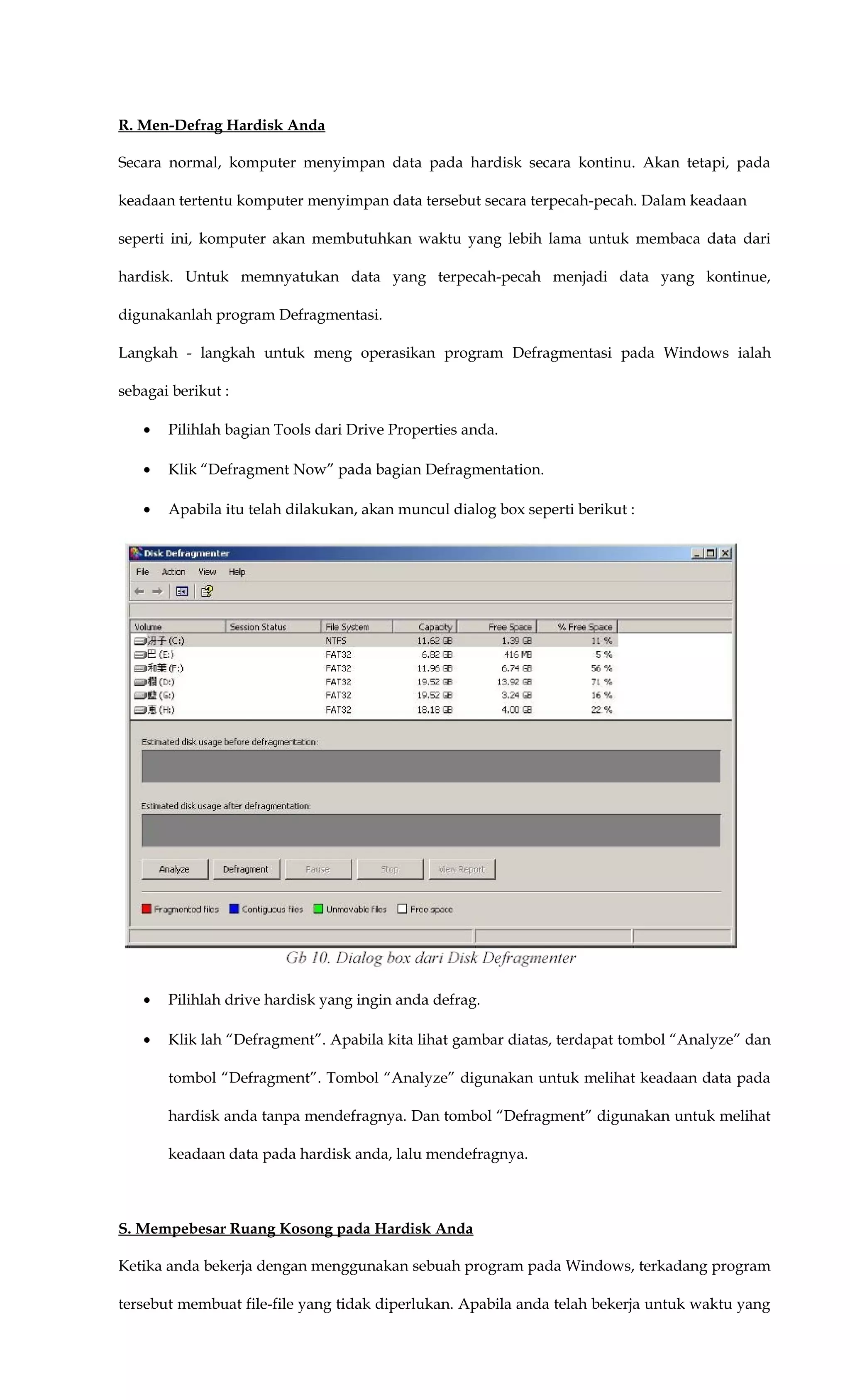 R. Men-Defrag Hardisk Anda
Secara normal, komputer menyimpan data pada hardisk secara kontinu. Akan tetapi, pada
keadaan tertentu komputer menyimpan data tersebut secara terpecah-pecah. Dalam keadaan
seperti ini, komputer akan membutuhkan waktu yang lebih lama untuk membaca data dari
hardisk. Untuk memnyatukan data yang terpecah-pecah menjadi data yang kontinue,
digunakanlah program Defragmentasi.
Langkah - langkah untuk meng operasikan program Defragmentasi pada Windows ialah
sebagai berikut :
• Pilihlah bagian Tools dari Drive Properties anda.
• Klik “Defragment Now” pada bagian Defragmentation.
• Apabila itu telah dilakukan, akan muncul dialog box seperti berikut :
• Pilihlah drive hardisk yang ingin anda defrag.
• Klik lah “Defragment”. Apabila kita lihat gambar diatas, terdapat tombol “Analyze” dan
tombol “Defragment”. Tombol “Analyze” digunakan untuk melihat keadaan data pada
hardisk anda tanpa mendefragnya. Dan tombol “Defragment” digunakan untuk melihat
keadaan data pada hardisk anda, lalu mendefragnya.
S. Mempebesar Ruang Kosong pada Hardisk Anda
Ketika anda bekerja dengan menggunakan sebuah program pada Windows, terkadang program
tersebut membuat file-file yang tidak diperlukan. Apabila anda telah bekerja untuk waktu yang
 