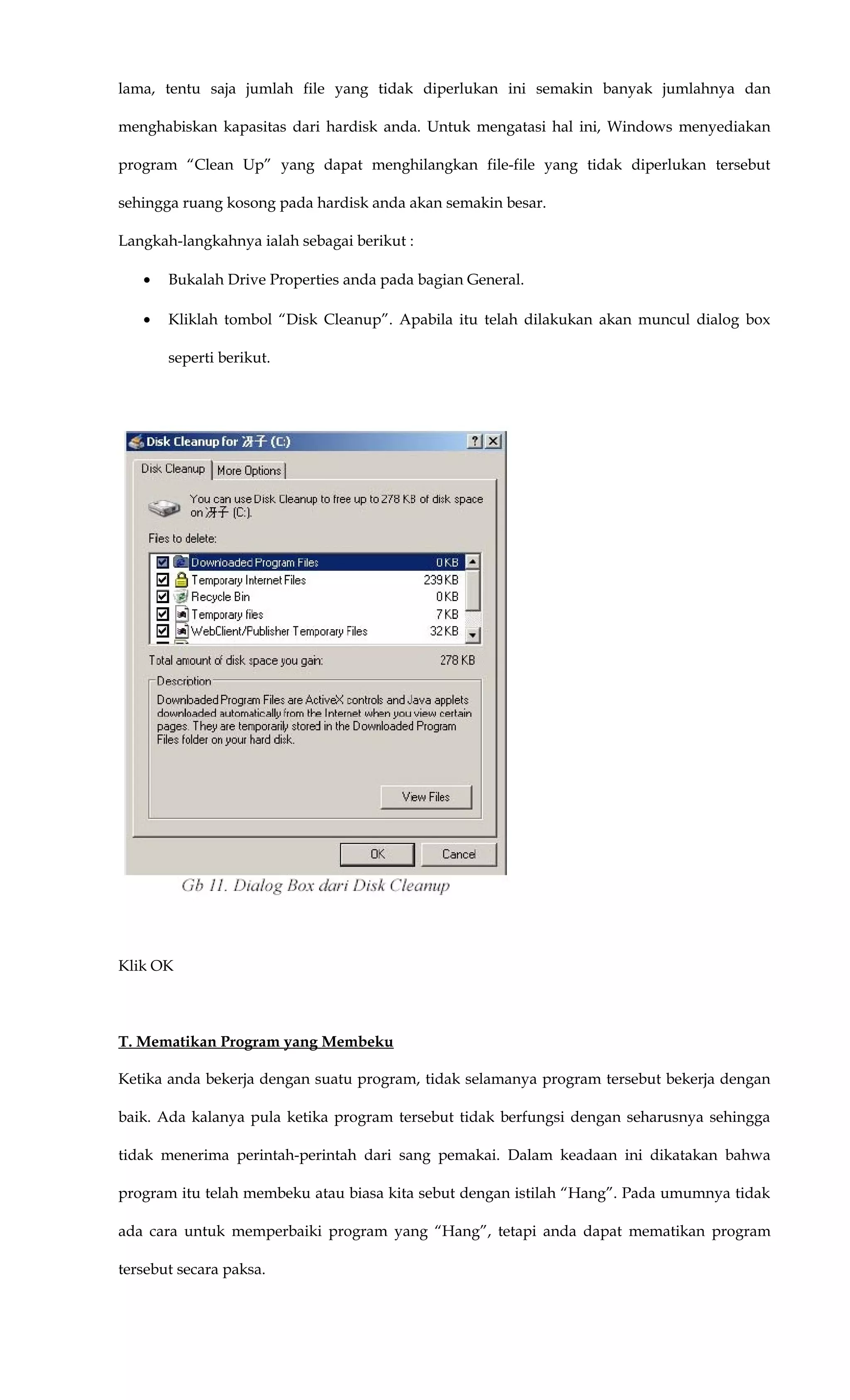lama, tentu saja jumlah file yang tidak diperlukan ini semakin banyak jumlahnya dan
menghabiskan kapasitas dari hardisk anda. Untuk mengatasi hal ini, Windows menyediakan
program “Clean Up” yang dapat menghilangkan file-file yang tidak diperlukan tersebut
sehingga ruang kosong pada hardisk anda akan semakin besar.
Langkah-langkahnya ialah sebagai berikut :
• Bukalah Drive Properties anda pada bagian General.
• Kliklah tombol “Disk Cleanup”. Apabila itu telah dilakukan akan muncul dialog box
seperti berikut.
Klik OK
T. Mematikan Program yang Membeku
Ketika anda bekerja dengan suatu program, tidak selamanya program tersebut bekerja dengan
baik. Ada kalanya pula ketika program tersebut tidak berfungsi dengan seharusnya sehingga
tidak menerima perintah-perintah dari sang pemakai. Dalam keadaan ini dikatakan bahwa
program itu telah membeku atau biasa kita sebut dengan istilah “Hang”. Pada umumnya tidak
ada cara untuk memperbaiki program yang “Hang”, tetapi anda dapat mematikan program
tersebut secara paksa.
 