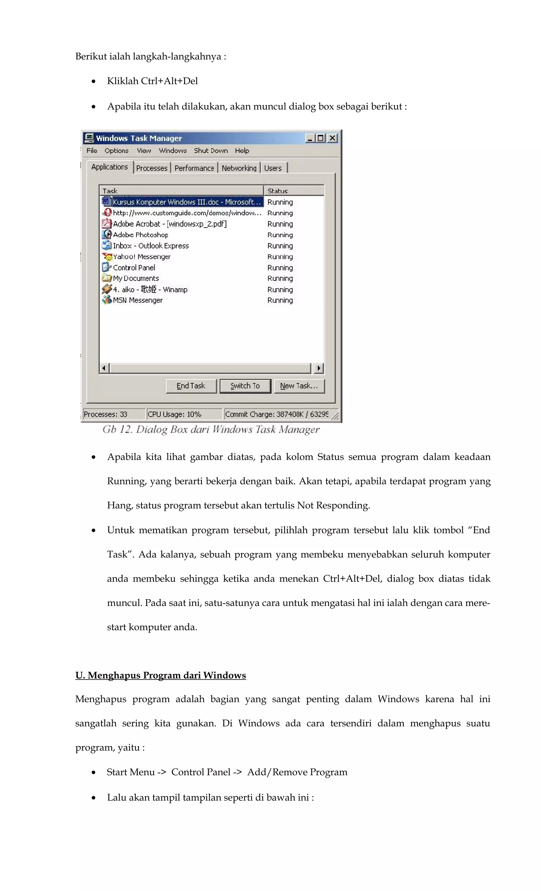 Berikut ialah langkah-langkahnya :
• Kliklah Ctrl+Alt+Del
• Apabila itu telah dilakukan, akan muncul dialog box sebagai berikut :
• Apabila kita lihat gambar diatas, pada kolom Status semua program dalam keadaan
Running, yang berarti bekerja dengan baik. Akan tetapi, apabila terdapat program yang
Hang, status program tersebut akan tertulis Not Responding.
• Untuk mematikan program tersebut, pilihlah program tersebut lalu klik tombol “End
Task”. Ada kalanya, sebuah program yang membeku menyebabkan seluruh komputer
anda membeku sehingga ketika anda menekan Ctrl+Alt+Del, dialog box diatas tidak
muncul. Pada saat ini, satu-satunya cara untuk mengatasi hal ini ialah dengan cara mere-
start komputer anda.
U. Menghapus Program dari Windows
Menghapus program adalah bagian yang sangat penting dalam Windows karena hal ini
sangatlah sering kita gunakan. Di Windows ada cara tersendiri dalam menghapus suatu
program, yaitu :
• Start Menu -> Control Panel -> Add/Remove Program
• Lalu akan tampil tampilan seperti di bawah ini :
 