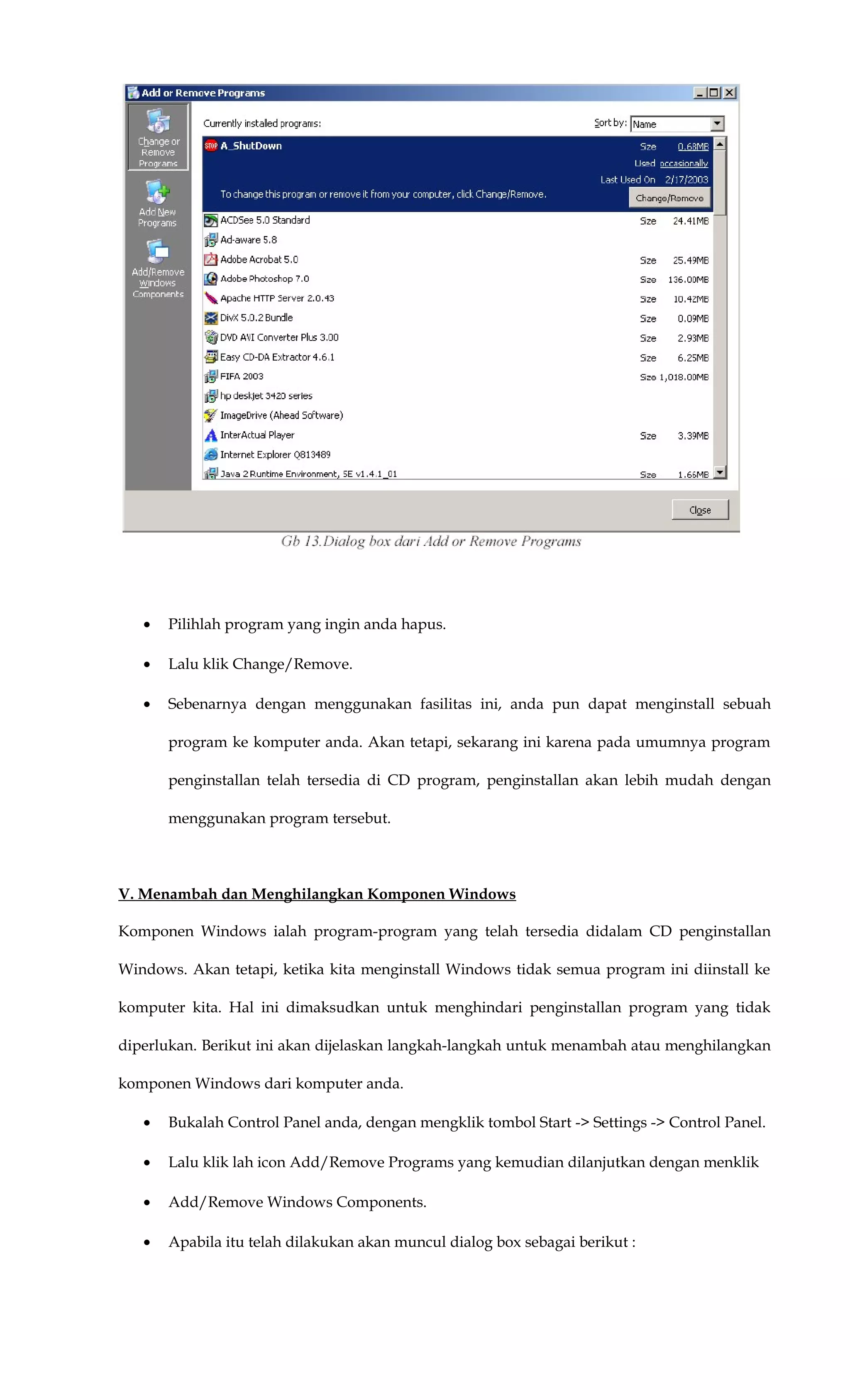 • Pilihlah program yang ingin anda hapus.
• Lalu klik Change/Remove.
• Sebenarnya dengan menggunakan fasilitas ini, anda pun dapat menginstall sebuah
program ke komputer anda. Akan tetapi, sekarang ini karena pada umumnya program
penginstallan telah tersedia di CD program, penginstallan akan lebih mudah dengan
menggunakan program tersebut.
V. Menambah dan Menghilangkan Komponen Windows
Komponen Windows ialah program-program yang telah tersedia didalam CD penginstallan
Windows. Akan tetapi, ketika kita menginstall Windows tidak semua program ini diinstall ke
komputer kita. Hal ini dimaksudkan untuk menghindari penginstallan program yang tidak
diperlukan. Berikut ini akan dijelaskan langkah-langkah untuk menambah atau menghilangkan
komponen Windows dari komputer anda.
• Bukalah Control Panel anda, dengan mengklik tombol Start -> Settings -> Control Panel.
• Lalu klik lah icon Add/Remove Programs yang kemudian dilanjutkan dengan menklik
• Add/Remove Windows Components.
• Apabila itu telah dilakukan akan muncul dialog box sebagai berikut :
 