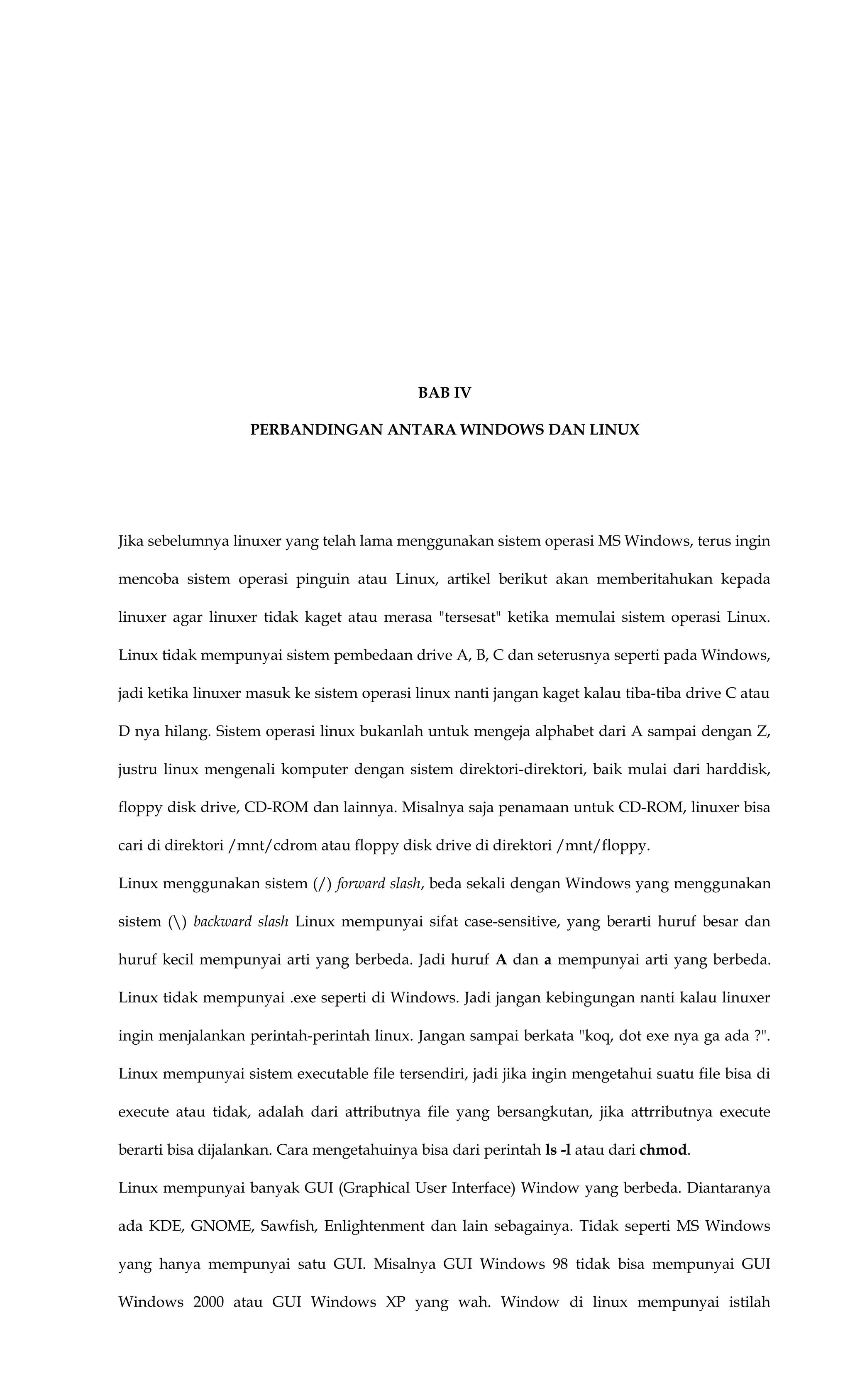 BAB IV
PERBANDINGAN ANTARA WINDOWS DAN LINUX
Jika sebelumnya linuxer yang telah lama menggunakan sistem operasi MS Windows, terus ingin
mencoba sistem operasi pinguin atau Linux, artikel berikut akan memberitahukan kepada
linuxer agar linuxer tidak kaget atau merasa "tersesat" ketika memulai sistem operasi Linux.
Linux tidak mempunyai sistem pembedaan drive A, B, C dan seterusnya seperti pada Windows,
jadi ketika linuxer masuk ke sistem operasi linux nanti jangan kaget kalau tiba-tiba drive C atau
D nya hilang. Sistem operasi linux bukanlah untuk mengeja alphabet dari A sampai dengan Z,
justru linux mengenali komputer dengan sistem direktori-direktori, baik mulai dari harddisk,
floppy disk drive, CD-ROM dan lainnya. Misalnya saja penamaan untuk CD-ROM, linuxer bisa
cari di direktori /mnt/cdrom atau floppy disk drive di direktori /mnt/floppy.
Linux menggunakan sistem (/) forward slash, beda sekali dengan Windows yang menggunakan
sistem () backward slash Linux mempunyai sifat case-sensitive, yang berarti huruf besar dan
huruf kecil mempunyai arti yang berbeda. Jadi huruf A dan a mempunyai arti yang berbeda.
Linux tidak mempunyai .exe seperti di Windows. Jadi jangan kebingungan nanti kalau linuxer
ingin menjalankan perintah-perintah linux. Jangan sampai berkata "koq, dot exe nya ga ada ?".
Linux mempunyai sistem executable file tersendiri, jadi jika ingin mengetahui suatu file bisa di
execute atau tidak, adalah dari attributnya file yang bersangkutan, jika attrributnya execute
berarti bisa dijalankan. Cara mengetahuinya bisa dari perintah ls -l atau dari chmod.
Linux mempunyai banyak GUI (Graphical User Interface) Window yang berbeda. Diantaranya
ada KDE, GNOME, Sawfish, Enlightenment dan lain sebagainya. Tidak seperti MS Windows
yang hanya mempunyai satu GUI. Misalnya GUI Windows 98 tidak bisa mempunyai GUI
Windows 2000 atau GUI Windows XP yang wah. Window di linux mempunyai istilah
 
