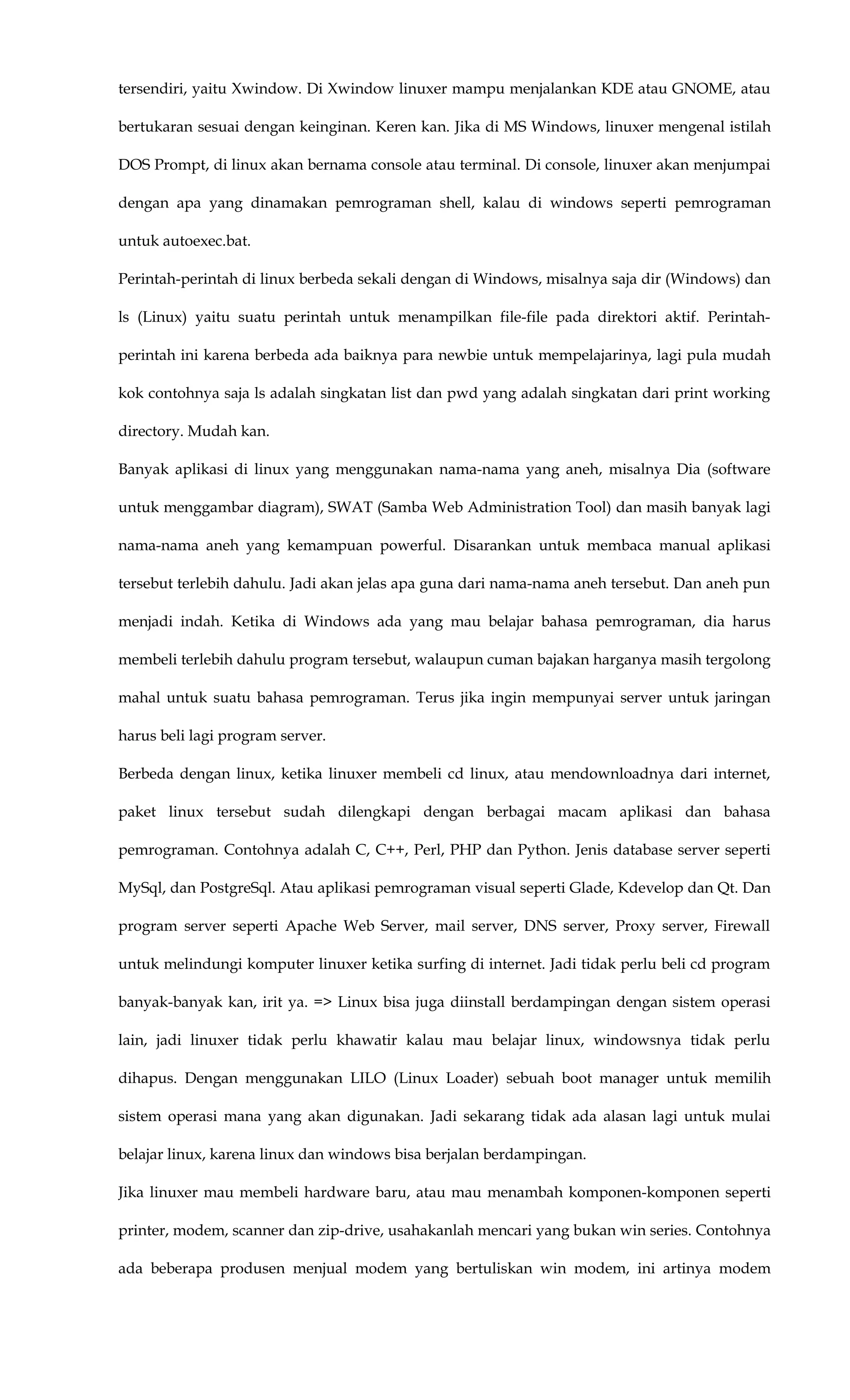tersendiri, yaitu Xwindow. Di Xwindow linuxer mampu menjalankan KDE atau GNOME, atau
bertukaran sesuai dengan keinginan. Keren kan. Jika di MS Windows, linuxer mengenal istilah
DOS Prompt, di linux akan bernama console atau terminal. Di console, linuxer akan menjumpai
dengan apa yang dinamakan pemrograman shell, kalau di windows seperti pemrograman
untuk autoexec.bat.
Perintah-perintah di linux berbeda sekali dengan di Windows, misalnya saja dir (Windows) dan
ls (Linux) yaitu suatu perintah untuk menampilkan file-file pada direktori aktif. Perintah-
perintah ini karena berbeda ada baiknya para newbie untuk mempelajarinya, lagi pula mudah
kok contohnya saja ls adalah singkatan list dan pwd yang adalah singkatan dari print working
directory. Mudah kan.
Banyak aplikasi di linux yang menggunakan nama-nama yang aneh, misalnya Dia (software
untuk menggambar diagram), SWAT (Samba Web Administration Tool) dan masih banyak lagi
nama-nama aneh yang kemampuan powerful. Disarankan untuk membaca manual aplikasi
tersebut terlebih dahulu. Jadi akan jelas apa guna dari nama-nama aneh tersebut. Dan aneh pun
menjadi indah. Ketika di Windows ada yang mau belajar bahasa pemrograman, dia harus
membeli terlebih dahulu program tersebut, walaupun cuman bajakan harganya masih tergolong
mahal untuk suatu bahasa pemrograman. Terus jika ingin mempunyai server untuk jaringan
harus beli lagi program server.
Berbeda dengan linux, ketika linuxer membeli cd linux, atau mendownloadnya dari internet,
paket linux tersebut sudah dilengkapi dengan berbagai macam aplikasi dan bahasa
pemrograman. Contohnya adalah C, C++, Perl, PHP dan Python. Jenis database server seperti
MySql, dan PostgreSql. Atau aplikasi pemrograman visual seperti Glade, Kdevelop dan Qt. Dan
program server seperti Apache Web Server, mail server, DNS server, Proxy server, Firewall
untuk melindungi komputer linuxer ketika surfing di internet. Jadi tidak perlu beli cd program
banyak-banyak kan, irit ya. => Linux bisa juga diinstall berdampingan dengan sistem operasi
lain, jadi linuxer tidak perlu khawatir kalau mau belajar linux, windowsnya tidak perlu
dihapus. Dengan menggunakan LILO (Linux Loader) sebuah boot manager untuk memilih
sistem operasi mana yang akan digunakan. Jadi sekarang tidak ada alasan lagi untuk mulai
belajar linux, karena linux dan windows bisa berjalan berdampingan.
Jika linuxer mau membeli hardware baru, atau mau menambah komponen-komponen seperti
printer, modem, scanner dan zip-drive, usahakanlah mencari yang bukan win series. Contohnya
ada beberapa produsen menjual modem yang bertuliskan win modem, ini artinya modem
 