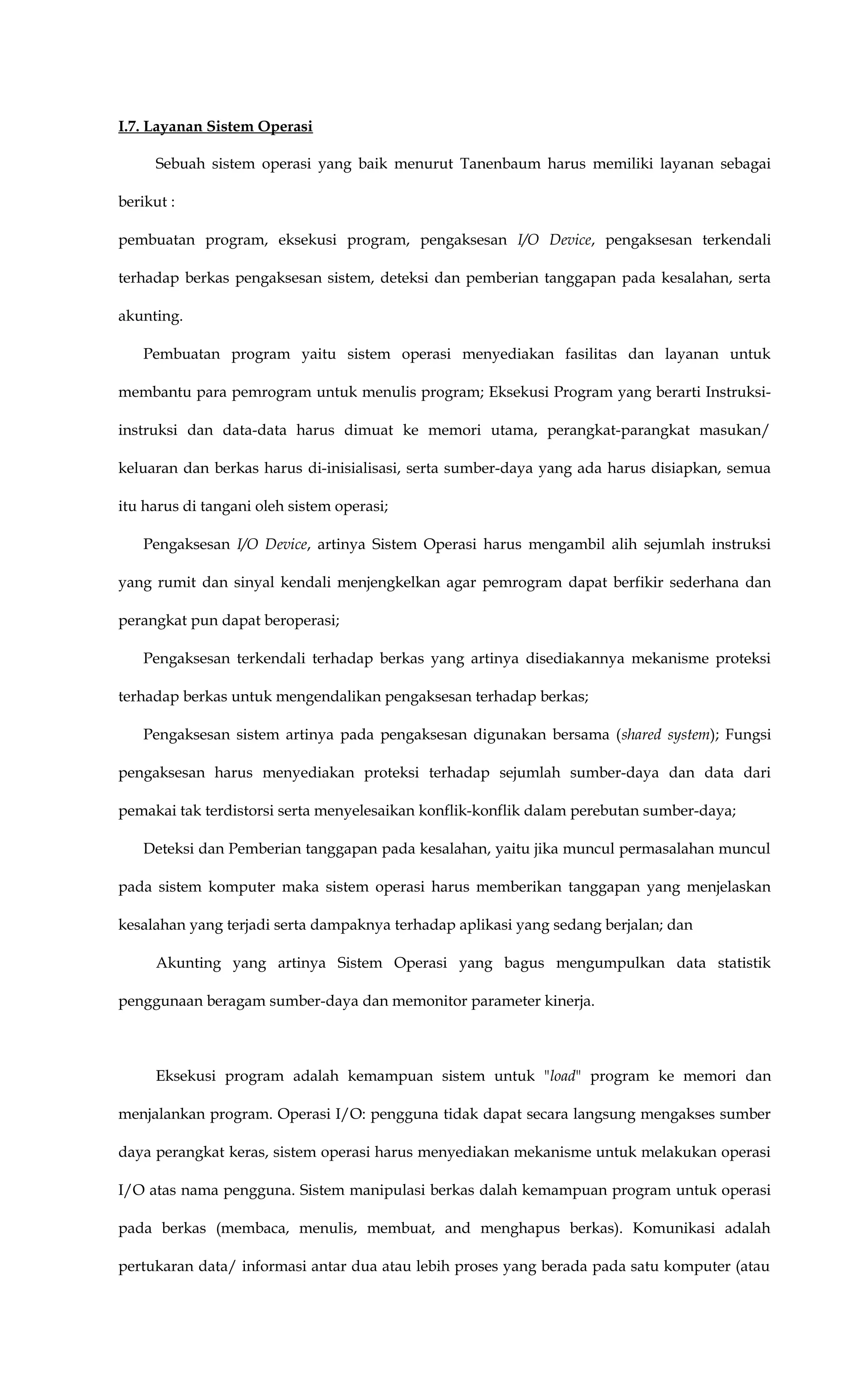 I.7. Layanan Sistem Operasi
Sebuah sistem operasi yang baik menurut Tanenbaum harus memiliki layanan sebagai
berikut :
pembuatan program, eksekusi program, pengaksesan I/O Device, pengaksesan terkendali
terhadap berkas pengaksesan sistem, deteksi dan pemberian tanggapan pada kesalahan, serta
akunting.
Pembuatan program yaitu sistem operasi menyediakan fasilitas dan layanan untuk
membantu para pemrogram untuk menulis program; Eksekusi Program yang berarti Instruksi-
instruksi dan data-data harus dimuat ke memori utama, perangkat-parangkat masukan/
keluaran dan berkas harus di-inisialisasi, serta sumber-daya yang ada harus disiapkan, semua
itu harus di tangani oleh sistem operasi;
Pengaksesan I/O Device, artinya Sistem Operasi harus mengambil alih sejumlah instruksi
yang rumit dan sinyal kendali menjengkelkan agar pemrogram dapat berfikir sederhana dan
perangkat pun dapat beroperasi;
Pengaksesan terkendali terhadap berkas yang artinya disediakannya mekanisme proteksi
terhadap berkas untuk mengendalikan pengaksesan terhadap berkas;
Pengaksesan sistem artinya pada pengaksesan digunakan bersama (shared system); Fungsi
pengaksesan harus menyediakan proteksi terhadap sejumlah sumber-daya dan data dari
pemakai tak terdistorsi serta menyelesaikan konflik-konflik dalam perebutan sumber-daya;
Deteksi dan Pemberian tanggapan pada kesalahan, yaitu jika muncul permasalahan muncul
pada sistem komputer maka sistem operasi harus memberikan tanggapan yang menjelaskan
kesalahan yang terjadi serta dampaknya terhadap aplikasi yang sedang berjalan; dan
Akunting yang artinya Sistem Operasi yang bagus mengumpulkan data statistik
penggunaan beragam sumber-daya dan memonitor parameter kinerja.
Eksekusi program adalah kemampuan sistem untuk "load" program ke memori dan
menjalankan program. Operasi I/O: pengguna tidak dapat secara langsung mengakses sumber
daya perangkat keras, sistem operasi harus menyediakan mekanisme untuk melakukan operasi
I/O atas nama pengguna. Sistem manipulasi berkas dalah kemampuan program untuk operasi
pada berkas (membaca, menulis, membuat, and menghapus berkas). Komunikasi adalah
pertukaran data/ informasi antar dua atau lebih proses yang berada pada satu komputer (atau
 