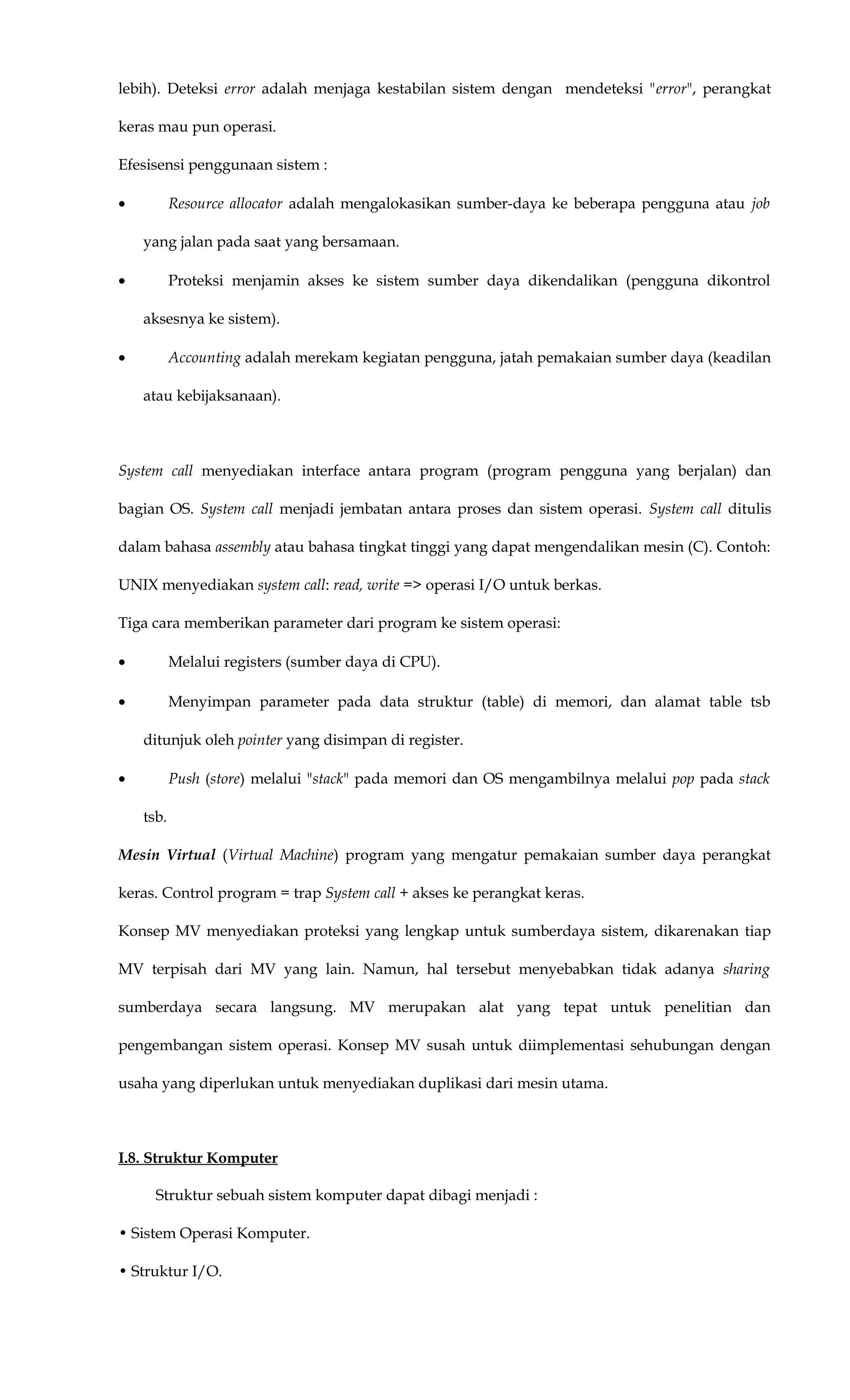 lebih). Deteksi error adalah menjaga kestabilan sistem dengan mendeteksi "error", perangkat
keras mau pun operasi.
Efesisensi penggunaan sistem :
• Resource allocator adalah mengalokasikan sumber-daya ke beberapa pengguna atau job
yang jalan pada saat yang bersamaan.
• Proteksi menjamin akses ke sistem sumber daya dikendalikan (pengguna dikontrol
aksesnya ke sistem).
• Accounting adalah merekam kegiatan pengguna, jatah pemakaian sumber daya (keadilan
atau kebijaksanaan).
System call menyediakan interface antara program (program pengguna yang berjalan) dan
bagian OS. System call menjadi jembatan antara proses dan sistem operasi. System call ditulis
dalam bahasa assembly atau bahasa tingkat tinggi yang dapat mengendalikan mesin (C). Contoh:
UNIX menyediakan system call: read, write => operasi I/O untuk berkas.
Tiga cara memberikan parameter dari program ke sistem operasi:
• Melalui registers (sumber daya di CPU).
• Menyimpan parameter pada data struktur (table) di memori, dan alamat table tsb
ditunjuk oleh pointer yang disimpan di register.
• Push (store) melalui "stack" pada memori dan OS mengambilnya melalui pop pada stack
tsb.
Mesin Virtual (Virtual Machine) program yang mengatur pemakaian sumber daya perangkat
keras. Control program = trap System call + akses ke perangkat keras.
Konsep MV menyediakan proteksi yang lengkap untuk sumberdaya sistem, dikarenakan tiap
MV terpisah dari MV yang lain. Namun, hal tersebut menyebabkan tidak adanya sharing
sumberdaya secara langsung. MV merupakan alat yang tepat untuk penelitian dan
pengembangan sistem operasi. Konsep MV susah untuk diimplementasi sehubungan dengan
usaha yang diperlukan untuk menyediakan duplikasi dari mesin utama.
I.8. Struktur Komputer
Struktur sebuah sistem komputer dapat dibagi menjadi :
• Sistem Operasi Komputer.
• Struktur I/O.
 