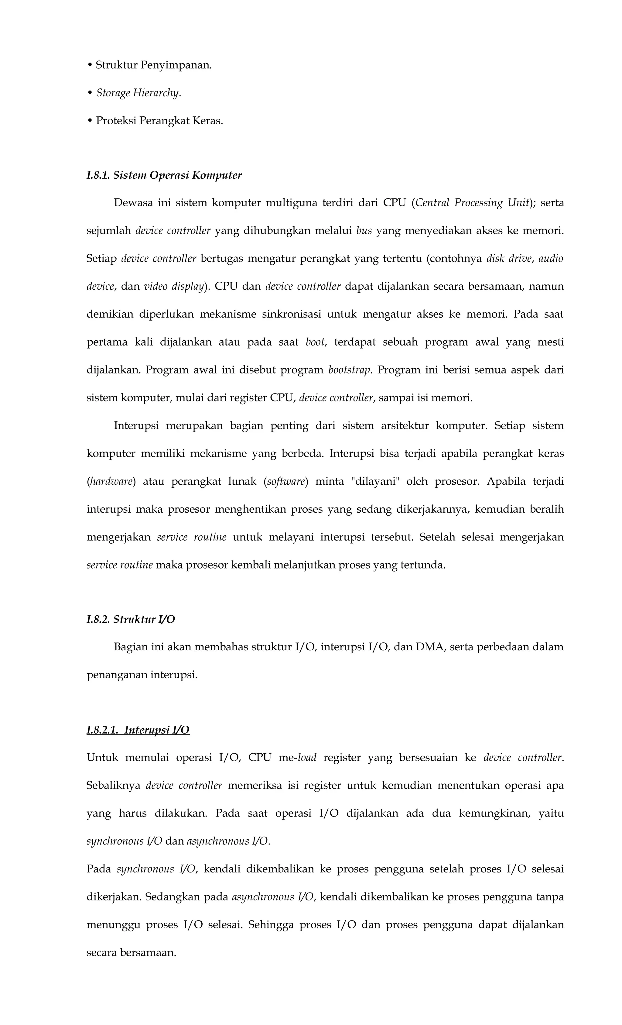 • Struktur Penyimpanan.
• Storage Hierarchy.
• Proteksi Perangkat Keras.
I.8.1. Sistem Operasi Komputer
Dewasa ini sistem komputer multiguna terdiri dari CPU (Central Processing Unit); serta
sejumlah device controller yang dihubungkan melalui bus yang menyediakan akses ke memori.
Setiap device controller bertugas mengatur perangkat yang tertentu (contohnya disk drive, audio
device, dan video display). CPU dan device controller dapat dijalankan secara bersamaan, namun
demikian diperlukan mekanisme sinkronisasi untuk mengatur akses ke memori. Pada saat
pertama kali dijalankan atau pada saat boot, terdapat sebuah program awal yang mesti
dijalankan. Program awal ini disebut program bootstrap. Program ini berisi semua aspek dari
sistem komputer, mulai dari register CPU, device controller, sampai isi memori.
Interupsi merupakan bagian penting dari sistem arsitektur komputer. Setiap sistem
komputer memiliki mekanisme yang berbeda. Interupsi bisa terjadi apabila perangkat keras
(hardware) atau perangkat lunak (software) minta "dilayani" oleh prosesor. Apabila terjadi
interupsi maka prosesor menghentikan proses yang sedang dikerjakannya, kemudian beralih
mengerjakan service routine untuk melayani interupsi tersebut. Setelah selesai mengerjakan
service routine maka prosesor kembali melanjutkan proses yang tertunda.
I.8.2. Struktur I/O
Bagian ini akan membahas struktur I/O, interupsi I/O, dan DMA, serta perbedaan dalam
penanganan interupsi.
I.8.2.1. Interupsi I/O
Untuk memulai operasi I/O, CPU me-load register yang bersesuaian ke device controller.
Sebaliknya device controller memeriksa isi register untuk kemudian menentukan operasi apa
yang harus dilakukan. Pada saat operasi I/O dijalankan ada dua kemungkinan, yaitu
synchronous I/O dan asynchronous I/O.
Pada synchronous I/O, kendali dikembalikan ke proses pengguna setelah proses I/O selesai
dikerjakan. Sedangkan pada asynchronous I/O, kendali dikembalikan ke proses pengguna tanpa
menunggu proses I/O selesai. Sehingga proses I/O dan proses pengguna dapat dijalankan
secara bersamaan.
 