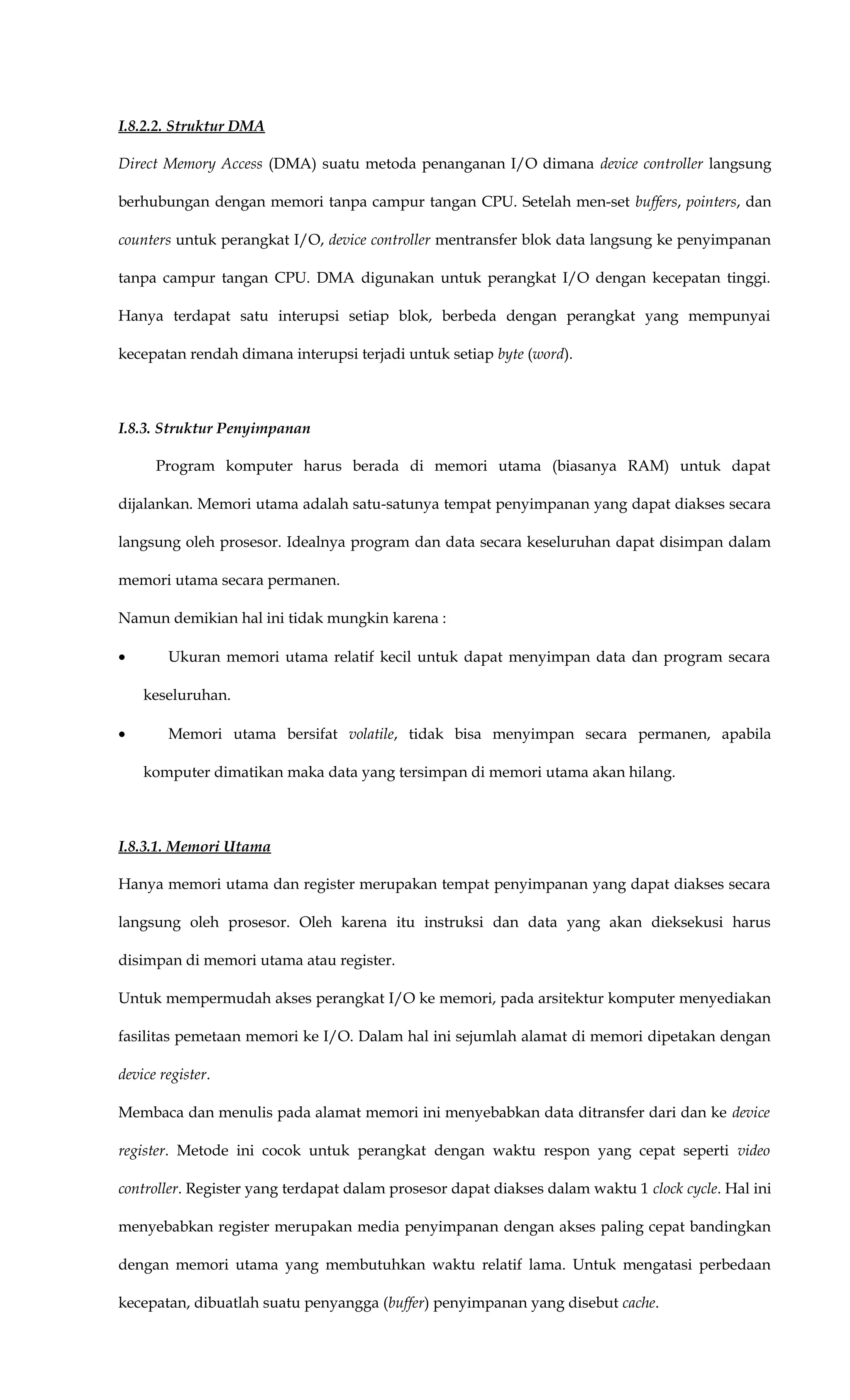 I.8.2.2. Struktur DMA
Direct Memory Access (DMA) suatu metoda penanganan I/O dimana device controller langsung
berhubungan dengan memori tanpa campur tangan CPU. Setelah men-set buffers, pointers, dan
counters untuk perangkat I/O, device controller mentransfer blok data langsung ke penyimpanan
tanpa campur tangan CPU. DMA digunakan untuk perangkat I/O dengan kecepatan tinggi.
Hanya terdapat satu interupsi setiap blok, berbeda dengan perangkat yang mempunyai
kecepatan rendah dimana interupsi terjadi untuk setiap byte (word).
I.8.3. Struktur Penyimpanan
Program komputer harus berada di memori utama (biasanya RAM) untuk dapat
dijalankan. Memori utama adalah satu-satunya tempat penyimpanan yang dapat diakses secara
langsung oleh prosesor. Idealnya program dan data secara keseluruhan dapat disimpan dalam
memori utama secara permanen.
Namun demikian hal ini tidak mungkin karena :
• Ukuran memori utama relatif kecil untuk dapat menyimpan data dan program secara
keseluruhan.
• Memori utama bersifat volatile, tidak bisa menyimpan secara permanen, apabila
komputer dimatikan maka data yang tersimpan di memori utama akan hilang.
I.8.3.1. Memori Utama
Hanya memori utama dan register merupakan tempat penyimpanan yang dapat diakses secara
langsung oleh prosesor. Oleh karena itu instruksi dan data yang akan dieksekusi harus
disimpan di memori utama atau register.
Untuk mempermudah akses perangkat I/O ke memori, pada arsitektur komputer menyediakan
fasilitas pemetaan memori ke I/O. Dalam hal ini sejumlah alamat di memori dipetakan dengan
device register.
Membaca dan menulis pada alamat memori ini menyebabkan data ditransfer dari dan ke device
register. Metode ini cocok untuk perangkat dengan waktu respon yang cepat seperti video
controller. Register yang terdapat dalam prosesor dapat diakses dalam waktu 1 clock cycle. Hal ini
menyebabkan register merupakan media penyimpanan dengan akses paling cepat bandingkan
dengan memori utama yang membutuhkan waktu relatif lama. Untuk mengatasi perbedaan
kecepatan, dibuatlah suatu penyangga (buffer) penyimpanan yang disebut cache.
 