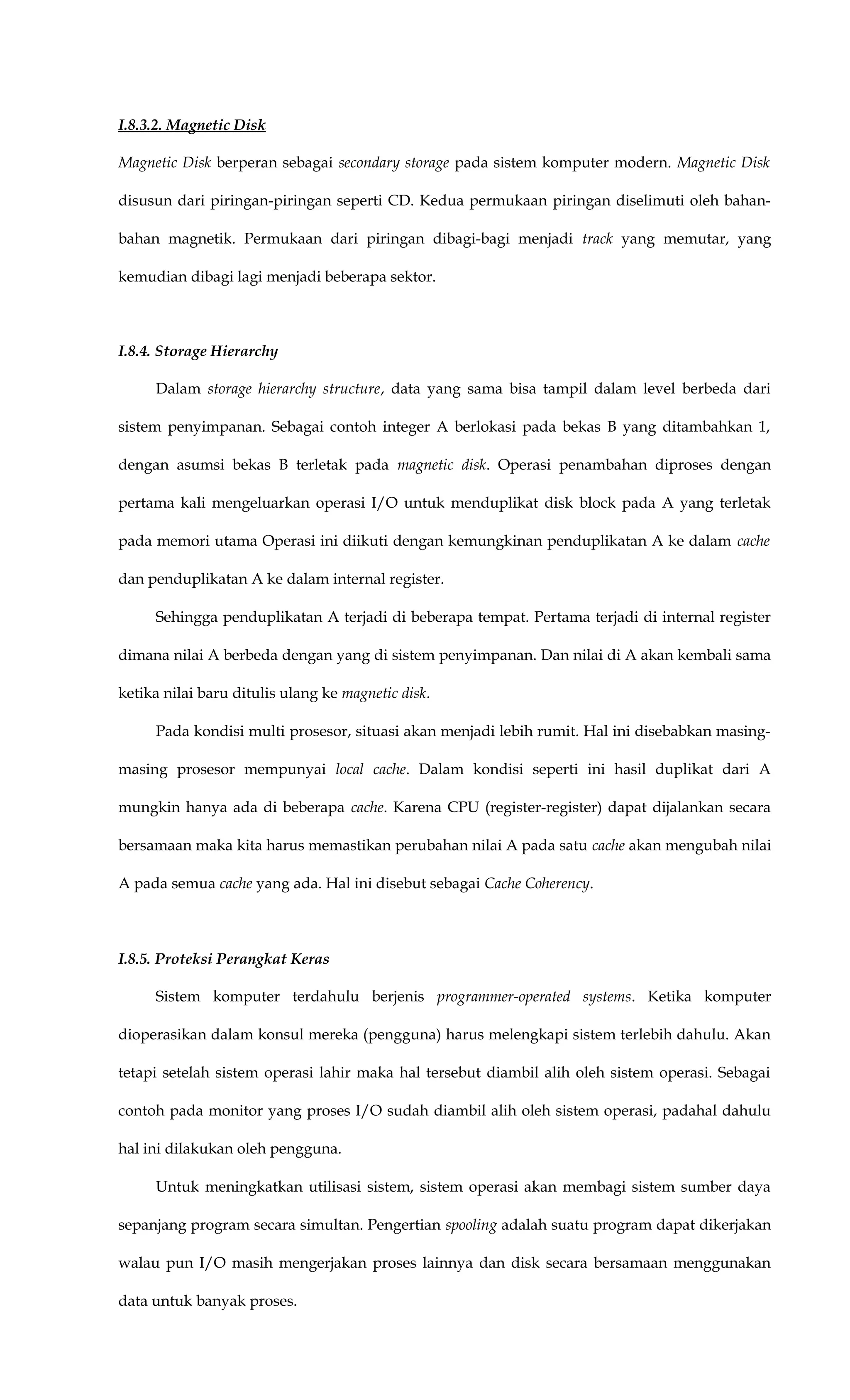 I.8.3.2. Magnetic Disk
Magnetic Disk berperan sebagai secondary storage pada sistem komputer modern. Magnetic Disk
disusun dari piringan-piringan seperti CD. Kedua permukaan piringan diselimuti oleh bahan-
bahan magnetik. Permukaan dari piringan dibagi-bagi menjadi track yang memutar, yang
kemudian dibagi lagi menjadi beberapa sektor.
I.8.4. Storage Hierarchy
Dalam storage hierarchy structure, data yang sama bisa tampil dalam level berbeda dari
sistem penyimpanan. Sebagai contoh integer A berlokasi pada bekas B yang ditambahkan 1,
dengan asumsi bekas B terletak pada magnetic disk. Operasi penambahan diproses dengan
pertama kali mengeluarkan operasi I/O untuk menduplikat disk block pada A yang terletak
pada memori utama Operasi ini diikuti dengan kemungkinan penduplikatan A ke dalam cache
dan penduplikatan A ke dalam internal register.
Sehingga penduplikatan A terjadi di beberapa tempat. Pertama terjadi di internal register
dimana nilai A berbeda dengan yang di sistem penyimpanan. Dan nilai di A akan kembali sama
ketika nilai baru ditulis ulang ke magnetic disk.
Pada kondisi multi prosesor, situasi akan menjadi lebih rumit. Hal ini disebabkan masing-
masing prosesor mempunyai local cache. Dalam kondisi seperti ini hasil duplikat dari A
mungkin hanya ada di beberapa cache. Karena CPU (register-register) dapat dijalankan secara
bersamaan maka kita harus memastikan perubahan nilai A pada satu cache akan mengubah nilai
A pada semua cache yang ada. Hal ini disebut sebagai Cache Coherency.
I.8.5. Proteksi Perangkat Keras
Sistem komputer terdahulu berjenis programmer-operated systems. Ketika komputer
dioperasikan dalam konsul mereka (pengguna) harus melengkapi sistem terlebih dahulu. Akan
tetapi setelah sistem operasi lahir maka hal tersebut diambil alih oleh sistem operasi. Sebagai
contoh pada monitor yang proses I/O sudah diambil alih oleh sistem operasi, padahal dahulu
hal ini dilakukan oleh pengguna.
Untuk meningkatkan utilisasi sistem, sistem operasi akan membagi sistem sumber daya
sepanjang program secara simultan. Pengertian spooling adalah suatu program dapat dikerjakan
walau pun I/O masih mengerjakan proses lainnya dan disk secara bersamaan menggunakan
data untuk banyak proses.
 