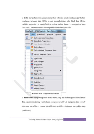 Dilarang menggandakan seijin tim penyusun 11
o Data, merupakan menu yang menampilkan submenu untuk melakukan perubahan-
perubahan terhadap data SPSS, seperti mendefinisikan nilai label data (define
variable properties…), mendefinisikan waktu (define dates…), mengurutkan data
(sort cases), dan memisah isi file dengan riteria tertentu (split file).
o Transform, merupakan pilihan menu utama yang melakukan operasi transformasi
data, seperti menghitung variabel data (compute variable…), mengubah data (recode
into same variables…- recode into different variables…) ataupun me-ranking data
(rank cases).
Gambar 2.11 Tampilan menu Data
 