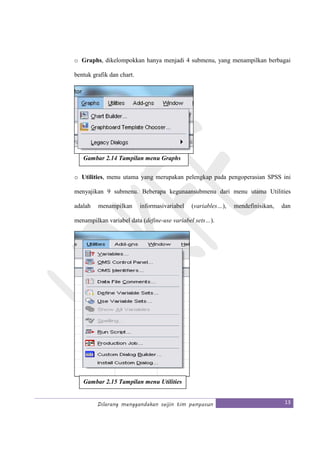 Dilarang menggandakan seijin tim penyusun 13
o Graphs, dikelompokkan hanya menjadi 4 submenu, yang menampilkan berbagai
bentuk grafik dan chart.
o Utilities, menu utama yang merupakan pelengkap pada pengoperasian SPSS ini
menyajikan 9 submenu. Beberapa kegunaansubmenu dari menu utama Utilities
adalah menampilkan informasivariabel (variables…), mendefinisikan, dan
menampilkan variabel data (define-use variabel sets…).
Gambar 2.14 Tampilan menu Graphs
Gambar 2.15 Tampilan menu Utilities
 