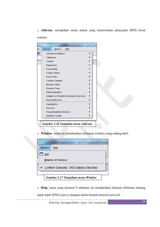 Dilarang menggandakan seijin tim penyusun 14
o Add-ons, merupakan menu utama yang menawarkan pelayanan SPSS lewat
website.
o Window, menu ini memberikan informasi window yang sedang aktif.
o Help, menu yang memuat 9 submenu ini memberikan bantuan informasi tentang
topik-topik SPSS (topics) ataupun dalam bentuk tutorial (tutorial).
Gambar 2.16 Tampilan menu Add-ons
Gambar 2.17 Tampilam menu Window
 
