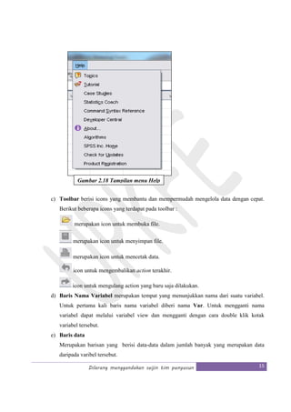 Dilarang menggandakan seijin tim penyusun 15
c) Toolbar berisi icons yang membantu dan mempermudah mengelola data dengan cepat.
Berikut beberapa icons yang terdapat pada toolbar :
merupakan icon untuk membuka file.
merupakan icon untuk menyimpan file.
merupakan icon untuk mencetak data.
icon untuk mengembalikan action terakhir.
icon untuk mengulang action yang baru saja dilakukan.
d) Baris Nama Variabel merupakan tempat yang menunjukkan nama dari suatu variabel.
Untuk pertama kali baris nama variabel diberi nama Var. Untuk mengganti nama
variabel dapat melalui variabel view dan mengganti dengan cara double klik kotak
variabel tersebut.
e) Baris data
Merupakan barisan yang berisi data-data dalam jumlah banyak yang merupakan data
daripada varibel tersebut.
Gambar 2.18 Tampilan menu Help
 