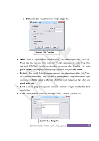 Dilarang menggandakan seijin tim penyusun 17
c. Date adalah data yang dimasukkan berupa tanggal dst.
• Width : diisikan sejumlah karakter (lebar kolom) yang akan diinput dalam Data View.
Untuk tipe data numerik, lebar maksimal 40 digit, sedangkan tipe data string lebar
maksimal 32767digit. Apabila menginginkan menambah lebar ditambah, klik tanda
panah ke atas, sebaliknya untuk mengurangi digit lebar, klik panah ke bawah.
• Decimal : diisi jumlah desimal karakter maksimal yang akan diinput dalam Data View.
SPSS memberikan default 2 angka desimal di belakang koma. Jika jumlah desimal ingin
ditambah, klik tanda panah ke atas dan sebaliknya untuk mengurangi digit lebar, klik
panah ke bawah.
• Label : kolom yang menunjukkan tambahan informasi dengan memberikan label
variabel data.
• Value : untuk memberi kodefikasi, misalnya Motor=1, Mobil=2, 3=Jalan kaki.
Gambar 2.20 Tampilan
Type
Gambar 2.21 Tampilan
Value
 