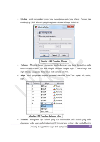 Dilarang menggandakan seijin tim penyusun 18
• Missing : untuk merupakan kolom yang menunjukkan data yang hilang) Namun, jika
data lengkap (tidak ada data yang hilang) maka kolom ini dapat diabaikan.
• Columns : Memiliki fungsi mengubah jumlah karakter yang dapat dimasukkan pada
suatu variabel tertentu. Bila kita mengisi coloumns dengan angka 2, maka hanya dua
digit data saja yang dapat dimasukkan pada variabel tersebut.
• Align : untuk pengaturan tampilan perataan kata dalam Data View, seperti left, centre,
right.
• Measure : merupakan tipe variabel yang akan menentukan jenis analisis yang akan
digunakan. Maka secara default akan terpilih Nominal atau ordinal , jika variabel bertipe
Gambar 2.22 Tampilan Missing
Gambar 2.23 Tampilan Submenu Align
 