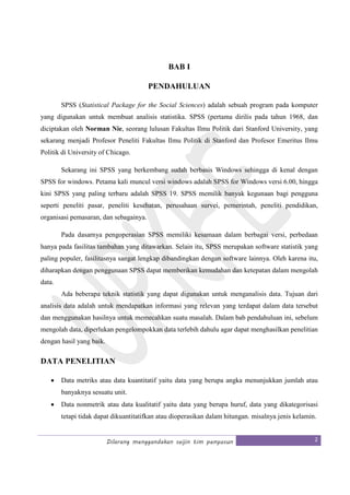Dilarang menggandakan seijin tim penyusun 2
BAB I
PENDAHULUAN
SPSS (Statistical Package for the Social Sciences) adalah sebuah program pada komputer
yang digunakan untuk membuat analisis statistika. SPSS (pertama dirilis pada tahun 1968, dan
diciptakan oleh Norman Nie, seorang lulusan Fakultas Ilmu Politik dari Stanford University, yang
sekarang menjadi Profesor Peneliti Fakultas Ilmu Politik di Stanford dan Profesor Emeritus Ilmu
Politik di University of Chicago.
Sekarang ini SPSS yang berkembang sudah berbasis Windows sehingga di kenal dengan
SPSS for windows. Petama kali muncul versi windows adalah SPSS for Windows versi 6.00, hingga
kini SPSS yang paling terbaru adalah SPSS 19. SPSS memilik banyak kegunaan bagi pengguna
seperti peneliti pasar, peneliti kesehatan, perusahaan survei, pemerintah, peneliti pendidikan,
organisasi pemasaran, dan sebagainya.
Pada dasarnya pengoperasian SPSS memiliki kesamaan dalam berbagai versi, perbedaan
hanya pada fasilitas tambahan yang ditawarkan. Selain itu, SPSS merupakan software statistik yang
paling populer, fasilitasnya sangat lengkap dibandingkan dengan software lainnya. Oleh karena itu,
diharapkan dengan penggunaan SPSS dapat memberikan kemudahan dan ketepatan dalam mengolah
data.
Ada beberapa teknik statistik yang dapat digunakan untuk menganalisis data. Tujuan dari
analisis data adalah untuk mendapatkan informasi yang relevan yang terdapat dalam data tersebut
dan menggunakan hasilnya untuk memecahkan suatu masalah. Dalam bab pendahuluan ini, sebelum
mengolah data, diperlukan pengelompokkan data terlebih dahulu agar dapat menghasilkan penelitian
dengan hasil yang baik.
DATA PENELITIAN
• Data metriks atau data kuantitatif yaitu data yang berupa angka menunjukkan jumlah atau
banyaknya sesuatu unit.
• Data nonmetrik atau data kualitatif yaitu data yang berupa huruf, data yang dikategorisasi
tetapi tidak dapat dikuantitatifkan atau dioperasikan dalam hitungan. misalnya jenis kelamin.
 