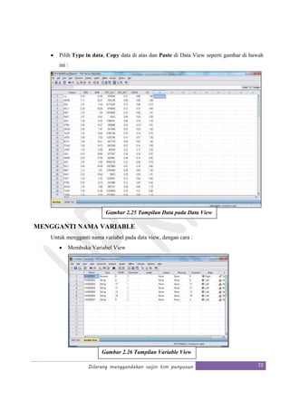Dilarang menggandakan seijin tim penyusun 22
• Pilih Type in data, Copy data di atas dan Paste di Data View seperti gambar di bawah
ini :
MENGGANTI NAMA VARIABLE
Untuk mengganti nama variabel pada data view, dengan cara :
• Membuka Variabel View
Gambar 2.25 Tampilan Data pada Data View
Gambar 2.26 Tampilan Variable View
 