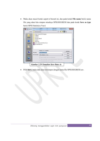 Dilarang menggandakan seijin tim penyusun 24
• Maka akan mucul kotak seperti d bawah ini, dan pada kotak File name berisi nama
file yang akan kita simpan misalnya SPSS.REGRESI dan pada kotak Save as type
berisi SPSS Statistics (*sav)
• Pilih Save, maka data akan tersimpan dengan nama file SPSS.REGRESI.sav.
Gambar 2.29 Tampilan Save Data As
 
