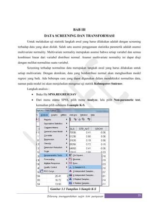 Dilarang menggandakan seijin tim penyusun 25
BAB III
DATA SCREENING DAN TRANSFORMASI
Untuk melakukan uji statistik langkah awal yang harus dilakukan adalah dengan screening
terhadap data yang akan diolah. Salah satu asumsi penggunaan statistika parametik adalah asumsi
multivariate normality. Multivariate normality merupakan asumsi bahwa setiap variabel dan semua
kombinasi linear dari variabel distribusi normal. Asumsi multivariate normality ini dapat diuji
dengan melihat normalitas suatu variabel.
Screening terhadap normalitas data merupakan langkah awal yang harus dilakukan untuk
setiap multivariate. Dengan demikian, data yang berdistribusi normal akan menghasilkan model
regresi yang baik. Ada beberapa cara yang dapat digunakan dalam mendekteksi normalitas data,
namun pada modul ini akan menjelaskan mengenai uji statitik Kolmogorov-Smirnov.
Langkah analisis :
• Buka file SPSS.REGRESI.SAV
• Dari menu utama SPSS, pilih menu Analyze, lalu pilih Non-parametic test,
kemudian pilih submenu 1-sample K-S.
Gambar 3.1 Tampilan 1-Sample K-S
 