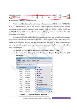 Dilarang menggandakan seijin tim penyusun 27
Untuk probabilitas berdasarkan tabel di atas bahwa untuk variabel DER 0.156 , NPM 0.118,
STR_AKT 0.063 memiliki nilai di atas α= 0.05 yang artinya bahwa variabel-variabel tersebut
terdistribusi dengan normal sedangkan untuk variabel NET_SLS 0.000 , GROW 0.000 dan
CURRENT RASIO 0,000 berada di bawah batas α= 0.05 yang demikian variabel tersebut tidak
terdistribusi secara normal.
Kemudian apabila data tidak terdistribusi secara normal maka data perlu ditransformasi agar
menjadi normal. Untuk menormalkan data sebelumnya harus mengetahui terlebih dahulu bagaimana
bentuk grafik histrogram dari data yang ada di mana bentuk dari grafik itu sendiri ada bermacam-
macam seperti moderate positive skewness, severe positive skewness. Berikut ini cara untuk melihat
grafik histogram yaitu :
Buka file SPSS.REGRESI.sav melalui perintah File Open Data.
Dari menu utama SPSS pilih menu Graph, lalu Legacy Dialogs kemudian pilih
Histogram.
Kolmogorov-Smirnov Z 1.129 1.190 2.176 1.316 2.100 2.464
Asymp. Sig. (2-tailed) .156 .118 .000 .063 .000 .000
a. Test distribution is Normal. b. Calculated from data.
Gambar 3.3 Tampilan Submenu Histogram
 