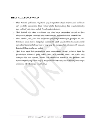 Dilarang menggandakan seijin tim penyusun 3
TIPE SKALA PENGUKURAN
• Skala Nominal yaitu skala pengukuran yang menyatakan kategori interistik atau klasifikasi
dari konstruksi yang diukur dalam bentuk variabel dan merupakan data nonparametik atau
data kualitatif (data bukan angka). Contohnya jenis kelamin.
• Skala Ordinal yaitu skala pengukuran yang tidak hanya menyatakan kategori tapi juga
menyatakan peringkat konstruksi yang diukur dan data nonparametik atau data kualitatif.
• Skala Internal (Jarak) yaitu skala pengukuran yang menyatakan kategori, peringkat dan jarak
konstruksi. Skala interval mempunyai karakteristik seperti yang dimiliki oleh skala nominal
dan ordinal dan ditambah ada interval yang tetap dan menggunakan data parametik atau data
kuantitatif (data yang berupa angka).
• Skala Ratio yaitu skala perbandingan yang menunjukkan kategori, peringkat, jarak dan
perbandingan konstruksi yang diukur. Skala ratio memiliki semua karakteristik yang
dipunyai oleh skala nominal, ordinal, dan interval dan merupakan data parametik atau
kuantitatif (data yang berupa angka). Pengukuran rasio biasanya dalam bentuk perbandingan
antara satu individu dengan objek lainnya.
 