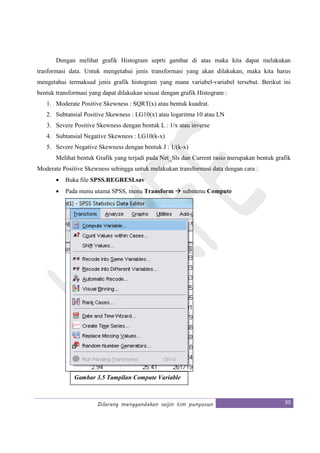 Dilarang menggandakan seijin tim penyusun 30
Dengan melihat grafik Histogram seprti gambar di atas maka kita dapat melakukan
trasformasi data. Untuk mengetahui jenis transformasi yang akan dilakukan, maka kita harus
mengetahui termaksud jenis grafik histogram yang mana variabel-variabel tersebut. Berikut ini
bentuk transformasi yang dapat dilakukan sesuai dengan grafik Histogram :
1. Moderate Positive Skewness : SQRT(x) atau bentuk kuadrat.
2. Subtansial Positive Skewness : LG10(x) atau logaritma 10 atau LN
3. Severe Positive Skewness dengan bentuk L : 1/x atau inverse
4. Subtansial Negative Skewness : LG10(k-x)
5. Severe Negative Skewness dengan bentuk J : 1/(k-x)
Melihat bentuk Grafik yang terjadi pada Net_Sls dan Current rasio merupakan bentuk grafik
Moderate Positive Skewness sehingga untuk melakukan transformasi data dengan cara :
• Buka file SPSS.REGRESI.sav
• Pada menu utama SPSS, menu Transform submenu Compute
Gambar 3.5 Tampilan Compute Variable
 