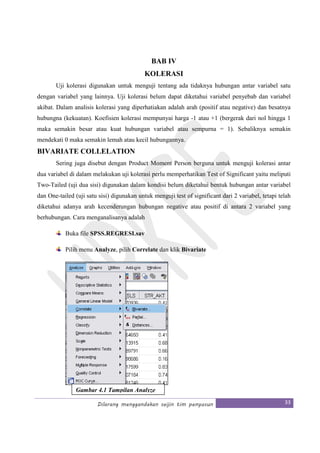 Dilarang menggandakan seijin tim penyusun 33
BAB IV
KOLERASI
Uji kolerasi digunakan untuk menguji tentang ada tidaknya hubungan antar variabel satu
dengan variabel yang lainnya. Uji kolerasi belum dapat diketahui variabel penyebab dan variabel
akibat. Dalam analisis kolerasi yang diperhatiakan adalah arah (positif atau negative) dan besatnya
hubungna (kekuatan). Koefisien kolerasi mempunyai harga -1 atau +1 (bergerak dari nol hingga 1
maka semakin besar atau kuat hubungan variabel atau sempurna = 1). Sebaliknya semakin
mendekati 0 maka semakin lemah atau kecil hubungannya.
BIVARIATE COLLELATION
Sering juga disebut dengan Product Moment Person berguna untuk menguji kolerasi antar
dua variabel di dalam melakukan uji kolerasi perlu memperhatikan Test of Significant yaitu meliputi
Two-Tailed (uji dua sisi) digunakan dalam kondisi belum diketahui bentuk hubungan antar variabel
dan One-tailed (uji satu sisi) digunakan untuk menguji test of significant dari 2 variabel, tetapi telah
diketahui adanya arah kecenderungan hubungan negative atau positif di antara 2 variabel yang
berhubungan. Cara menganalisanya adalah
Buka file SPSS.REGRESI.sav
Pilih menu Analyze, pilih Correlate dan klik Bivariate
Gambar 4.1 Tampilan Analyze
 