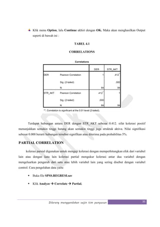 Dilarang menggandakan seijin tim penyusun 35
Klik menu Option, lalu Continue akhiri dengan OK. Maka akan menghasilkan Output
seperti di bawah ini :
TABEL 4.1
CORRELATIONS
Correlations
DER STR_AKT
DER Pearson Correlation 1 .412
**
Sig. (2-tailed) .000
N 84 84
STR_AKT Pearson Correlation .412
**
1
Sig. (2-tailed) .000
N 84 84
**. Correlation is significant at the 0.01 level (2-tailed).
Terdapat hubungan antara DER dengan STR_AKT sebesar 0.412. sifat kolerasi positif
menunjukkan semakin tinggi hutang akan semakin tinggi juga struktuk aktiva. Nilai signifikasi
sebesar 0.000 berarti hubungan tersebut signifikan atau diterima pada probabilitas 5%.
PARTIAL CORRELATION
kolerasi parsial digunakan untuk menguji kolerasi dengan memperhitungkan efek dari variabel
lain atau dengan kata lain kolerasi partial mengukur kolerasi antar dua variabel dengan
mengeluarkan pengaruh dari satu atau lebih variabel lain yang sering disebut dengan variabel
control. Cara pengolahan data yaitu
Buka file SPSS.REGRESI.sav
Klik Analyze Correlate Partial.
 