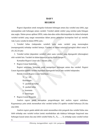 Dilarang menggandakan seijin tim penyusun 39
BAB V
REGRESI
Regresi digunakan untuk mengukur kekuatan hubungan antara dua variabel atau lebih, juga
menunjukkan arah hubungan antara variabel. Variabel adalah simbol yang melekat pada bilangan
atau angka. Dalam proses aplikasi SPSS, maka data-data selalu dikelompokkan ke dalam kelompok
variabel-variabel yang sangat menentukan dalam proses penarikan kesimpulan hasil uji statistik.
Ada 2 jenis variabel di dalam SPSS yaitu :
1. Variabel bebas (independen variabel) yaitu suatu variabel yang menerangkan
(mempengaruhi) terhadap variabel lainnya. Variabel ini dalam notasinya seringkali diberi notasi X
(X1,X2,X3,dst)
2. Variabel terikat (dependent variabel) yakni suatu variabel yang dipengaruhi (diterangkan)
oleh variabel lain. Variabel ini dalam notasinya sering ditulis dengan Y.
Kemudian Regresi Linear ada 2 macam yaitu
Regresi Linear Sederhana
Regresi sederhana, bertujuan untuk mempelajari hubungan antara dua variabel. Regresi
Linear digunakan apabila variabel dependent dipengaruhi hanya satu variabel independen.
Bentuk Umum Regresi Linear Sederhana :
Y = a + bX
Keterangan :
Y : peubah tak bebas
X : peubah bebas
a : konstanta
b : kemiringan
Regresi Linear Berganda
Analisis regresi ganda merupakan pengembangan dari analisis regresi sederhana.
Kegunaannya yaitu untuk meramalkan nilai variabel terikat (Y) apabila variabel bebasnya (X) dua
atau lebih.
Analisis regresi ganda adalah alat untuk meramalkan nilai pengaruh dua variabel bebas atau
lebih terhadap satu variabel terikat (untuk membuktikan ada tidaknya hubungan fungsional atau
hubungan kausal antara dua atau lebih variabel bebas X1, X2, …., Xi terhadap suatu variabel terikat
Y.
 