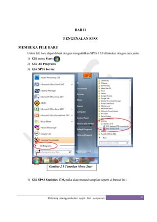 Dilarang menggandakan seijin tim penyusun 4
BAB II
PENGENALAN SPSS
MEMBUKA FILE BARU
Untuk file baru dapat dibuat dengan mengaktifkan SPSS 17.0 dilakukan dengan cara yaitu :
1) Klik menu Start
2) Klik All Programs
3) Klik SPSS for inc
4) Klik SPSS Statistics 17.0, maka akan muncul tampilan seperti di bawah ini :
Gambar 2.1 Tampilan Menu Start
 