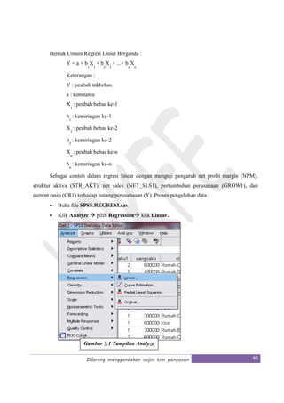 Dilarang menggandakan seijin tim penyusun 40
Bentuk Umum Regresi Linier Berganda :
Y = a + b
1
X
1
+ b
2
X
2
+ ...+ b
n
X
n
Keterangan :
Y : peubah takbebas
a : konstanta
X
1
: peubah bebas ke-1
b
1
: kemiringan ke-1
X
2
: peubah bebas ke-2
b
2
: kemiringan ke-2
X
n
: peubah bebas ke-n
b
n
: kemiringan ke-n
Sebagai contoh dalam regresi linear dengan menguji pengaruh net profit margin (NPM),
struktur aktiva (STR_AKT), net sales (NET_SLS1), pertumbuhan perusahaan (GROW1), dan
current rasio (CR1) terhadap hutang perusahaaan (Y). Proses pengelohan data :
• Buka file SPSS.REGRESI.sav.
• Klik Analyze pilih Regression klik Linear.
Gambar 5.1 Tampilan Analyze
 