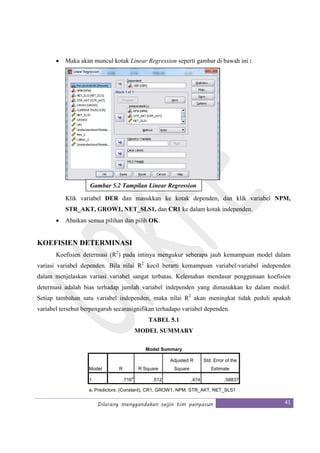 Dilarang menggandakan seijin tim penyusun 41
• Maka akan muncul kotak Linear Regression seperti gambar di bawah ini :
Klik variabel DER dan masukkan ke kotak dependen, dan klik variabel NPM,
STR_AKT, GROW1, NET_SLS1, dan CR1 ke dalam kotak independen.
• Abaikan semua pilihan dan pilih OK.
KOEFISIEN DETERMINASI
Koefisien determasi (R2
) pada intinya mengukur seberapa jauh kemampuan model dalam
variasi variabel dependen. Bila nilai R2
kecil berarti kemampuan variabel-variabel independen
dalam menjelaskan variasi variabel sangat terbatas. Kelemahan mendasar penggunaan koefisien
determasi adalah bias terhadap jumlah variabel independen yang dimasukkan ke dalam model.
Setiap tambahan satu variabel independen, maka nilai R2
akan meningkat tidak peduli apakah
variabel tersebut berpengaruh secarasignifikan terhadapo variabel dependen.
TABEL 5.1
MODEL SUMMARY
Model Summary
Model R R Square
Adjusted R
Square
Std. Error of the
Estimate
1 .716
a
.512 .474 .58837
a. Predictors: (Constant), CR1, GROW1, NPM, STR_AKT, NET_SLS1
Gambar 5.2 Tampilan Linear Regression
 