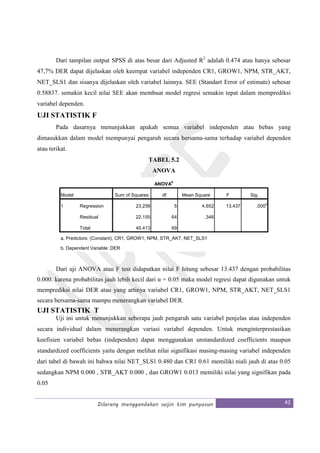 Dilarang menggandakan seijin tim penyusun 42
Dari tampilan output SPSS di atas besar dari Adjusted R2
adalah 0.474 atau hanya sebesar
47,7% DER dapat dijelaskan oleh keempat variabel independen CR1, GROW1, NPM, STR_AKT,
NET_SLS1 dan sisanya dijelaskan oleh variabel lainnya. SEE (Standart Error of estimate) sebesar
0.58837. semakin kecil nilai SEE akan membuat model regresi semakin tepat dalam memprediksi
variabel dependen.
UJI STATISTIK F
Pada dasarnya menunjukkan apakah semua variabel independen atau bebas yang
dimasukkan dalam model mempunyai pengaruh secara bersama-sama terhadap variabel dependen
atau terikat.
TABEL 5.2
ANOVA
ANOVA
b
Model Sum of Squares df Mean Square F Sig.
1 Regression 23.258 5 4.652 13.437 .000
a
Residual 22.155 64 .346
Total 45.413 69
a. Predictors: (Constant), CR1, GROW1, NPM, STR_AKT, NET_SLS1
b. Dependent Variable: DER
Dari uji ANOVA atau F test didapatkan nilai F hitung sebesar 13.437 dengan probabilitas
0.000. karena probabilitas jauh lebih kecil dari α = 0.05 maka model regresi dapat digunakan untuk
memprediksi nilai DER atau yang artinya variabel CR1, GROW1, NPM, STR_AKT, NET_SLS1
secara bersama-sama mampu menerangkan variabel DER.
UJI STATISTIK T
Uji ini untuk menunjukkan seberapa jauh pengaruh satu variabel penjelas atau independen
secara individual dalam menerangkan variasi variabel dependen. Untuk menginterprestasikan
koefisien variabel bebas (independen) dapat menggunakan unstandardized coefficients maupun
standardized coefficients yaitu dengan melihat nilai signifikasi masing-masing variabel independen
dari tabel di bawah ini bahwa nilai NET_SLS1 0.480 dan CR1 0.61 memiliki niali jauh di atas 0.05
sedangkan NPM 0.000 , STR_AKT 0.000 , dan GROW1 0.013 memiliki nilai yang signifikan pada
0.05
 