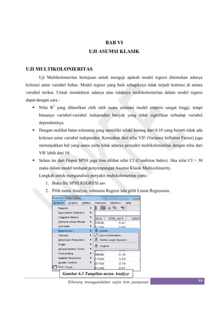 Dilarang menggandakan seijin tim penyusun 44
BAB VI
UJI ASUMSI KLASIK
UJI MULTIKOLONIERITAS
Uji Multikolonieritas bertujuan untuk menguji apakah model regresi ditemukan adanya
kolerasi antar variabel bebas. Model regresi yang baik sebagiknya tidak terjadi kolerasi di antara
variabel terikat. Untuk mendektesi adanya atau tidaknya multikolonieritas dalam model regresi
dapat dengan cara :
Nilai R2
yang dihasilkan oleh oleh suatu estimasi model empiris sangat tinggi, tetapi
biasanya variabel-variabel independen banyak yang tidak signifikan terhadap variabel
dependentnya.
Dengan melihat batas tolerance yang memiliki nilaki kurang dari 0.10 yang berarti tidak ada
kolerasi antar variabel independen. Kemudian dari nilai VIF (Variance Inflation Factor) juga
menunjukkan hal yang sama yaitu tidak adanya penyakit multikolonieritas dengan nilai dari
VIF lebih dari 10.
Selain itu dari Ouput SPSS juga bisa dilihat nilai CI (Condition Index). Jika nilai CI > 30
maka dalam model terdapat penyimpangan Asumsi Klasik Multicolinierity.
Langkah untuk menganalisis penyakit multikolonieritas yaitu :
1. Buka file SPSS.REGRESI.sav
2. Pilih menu Analyze, submenu Regresi lalu pilih Linear Regression.
Gambar 6.1 Tampilan menu Analyze
 