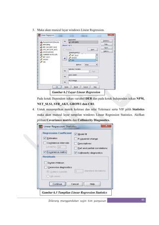 Dilarang menggandakan seijin tim penyusun 45
3. Maka akan muncul layar windows Linear Regression.
Pada kotak Dependent isikan variabel DER dan pada kotak Independen isikan NPM,
NET_SLS1, STR_AKT, GROW1 dan CR1.
4. Untuk menampilkan matrik kolerasi dan nilai Tolernace serta VIF pilih Statistics
maka akan muncul layar tampilan windows Linear Regression Statistics. Akifkan
pilihan Covariance matrix dan Collinierity Diagnostics.
Gambar 6.2 Layar Linear Regression
Gambar 6.3 Tampilan Linear Regression Statistics
 