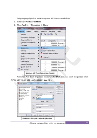 Dilarang menggandakan seijin tim penyusun 49
Langkah yang digunakan untuk mengetahui ada tidaknya autokolerasi :
1. Buka file SPSS.REGRESI.sav
2. Menu Analyze Regression Linear
Kemudian Pada kotak Dependent isikan variabel DER dan pada kotak Independen isikan
NPM, NET_SLS1, STR_AKT, GROW1 dan CR1.
Gambar 6.4 Tampilan menu Analyze
Gambar 6.5 Layar Linear Regression
 