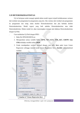 Dilarang menggandakan seijin tim penyusun 51
UJI HETEROSKEDASTISITAS
Uji ini bertujuan untuk menguji apakah dalam model regresi terjadi ketidaksamaan variance
dari residual satu pengamatan ke pengamatan yang lain. Jika variance dari residual satu pengamatan
ke pengamatan lain tetap, maka disebut Homoskedastisitas dan jika berbeda disebut
Heteroskedastisitas. Model regresi yang baik adalaha Homoskedastisitas atau tidak
Heteroskedetisitas. Dalam modul ini, akan menerangkan menguji ada tidaknya Heteroskedastisitas
dengan Uji Park.
. Cara melakukan Uji Park dengan SPSS :
1. Buka file SPSS.REGRESI.sav
2. Meregresikan semua variable bebas (NPM, NET_SLS1, STR_AKT, GROW1 dan
CR1) terhadap variable terikat (DER)
3. Untuk mendapatkan variabel residual dengan cara pilih Save pada Layar Linear
Regression sehingga muncul kotak Linear Regression Save, checklist unstandardized
residual.
Gambar 6.7 Linear Regression Save
 