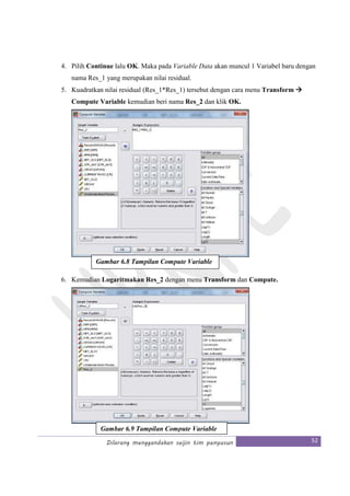 Dilarang menggandakan seijin tim penyusun 52
4. Pilih Continue lalu OK. Maka pada Variable Data akan muncul 1 Variabel baru dengan
nama Res_1 yang merupakan nilai residual.
5. Kuadratkan nilai residual (Res_1*Res_1) tersebut dengan cara menu Transform
Compute Variable kemudian beri nama Res_2 dan klik OK.
6. Kemudian Logaritmakan Res_2 dengan menu Transform dan Compute.
Gambar 6.8 Tampilan Compute Variable
Gambar 6.9 Tampilan Compute Variable
 