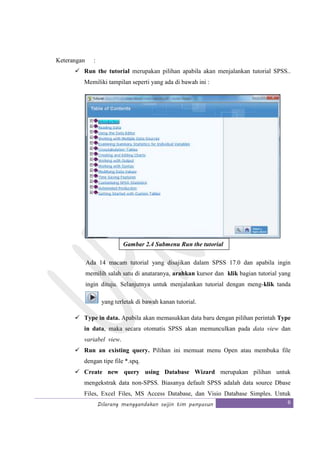 Dilarang menggandakan seijin tim penyusun 6
Keterangan :
Run the tutorial merupakan pilihan apabila akan menjalankan tutorial SPSS..
Memiliki tampilan seperti yang ada di bawah ini :
Ada 14 macam tutorial yang disajikan dalam SPSS 17.0 dan apabila ingin
memilih salah satu di anataranya, arahkan kursor dan klik bagian tutorial yang
ingin dituju. Selanjutnya untuk menjalankan tutorial dengan meng-klik tanda
yang terletak di bawah kanan tutorial.
Type in data. Apabila akan memasukkan data baru dengan pilihan perintah Type
in data, maka secara otomatis SPSS akan memunculkan pada data view dan
variabel view.
Run an existing query. Pilihan ini memuat menu Open atau membuka file
dengan tipe file *.spq.
Create new query using Database Wizard merupakan pilihan untuk
mengekstrak data non-SPSS. Biasanya default SPSS adalah data source Dbase
Files, Excel Files, MS Access Database, dan Visio Database Simples. Untuk
Gambar 2.4 Submenu Run the tutorial
 