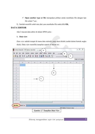 Dilarang menggandakan seijin tim penyusun 8
Open another type or file merupakan pilihan untuk membuka file dengan tipe
file selain *.sav.
5) Setelah memilih salah satu dari cara membuka file maka klik OK.
DATA EDITOR
Ada 2 macam data editor di dalam SPSS yaitu :
1. Data view
Data view adalah tempat di mana data statistik yang akan diolah (sudah dalam bentuk angka
skala). Data view memiliki tampilan seperti di bawah ini :
Gambar 2.7 Tampilan Data View
B
C
D
E
A
 