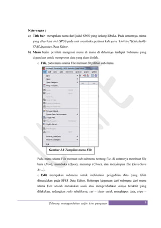 Dilarang menggandakan seijin tim penyusun 9
Keterangan :
a) Title bar merupakan nama dari judul SPSS yang sedang dibuka. Pada umumnya, nama
yang diberikan oleh SPSS pada saat membuka pertama kali yaitu Untitled1[DataSet0]-
SPSS Statistics Data Editor.
b) Menu berisi perintah mengenai menu di mana di dalamnya terdapat Submenu yang
digunakan untuk memproses data yang akan diolah.
o File, pada menu utama File memuat 20 pilihan sub-menu.
Pada menu utama File memuat sub-submenu tentang file, di antaranya membuat file
baru (New), membuka (Open), menutup (Close), dan menyimpan file (Save-Save
As…).
o Edit merupakan submenu untuk melakukan pengeditan data yang telah
dimasukkan pada SPSS Data Editor. Beberapa kegunaan dari submenu dari menu
utama Edit adalah melakukan undo atau mengembalikan action terakhir yang
dilakukan, sedangkan redo sebaliknya, cut – clear untuk menghapus data, copy –
Gambar 2.8 Tampilan menu File
 