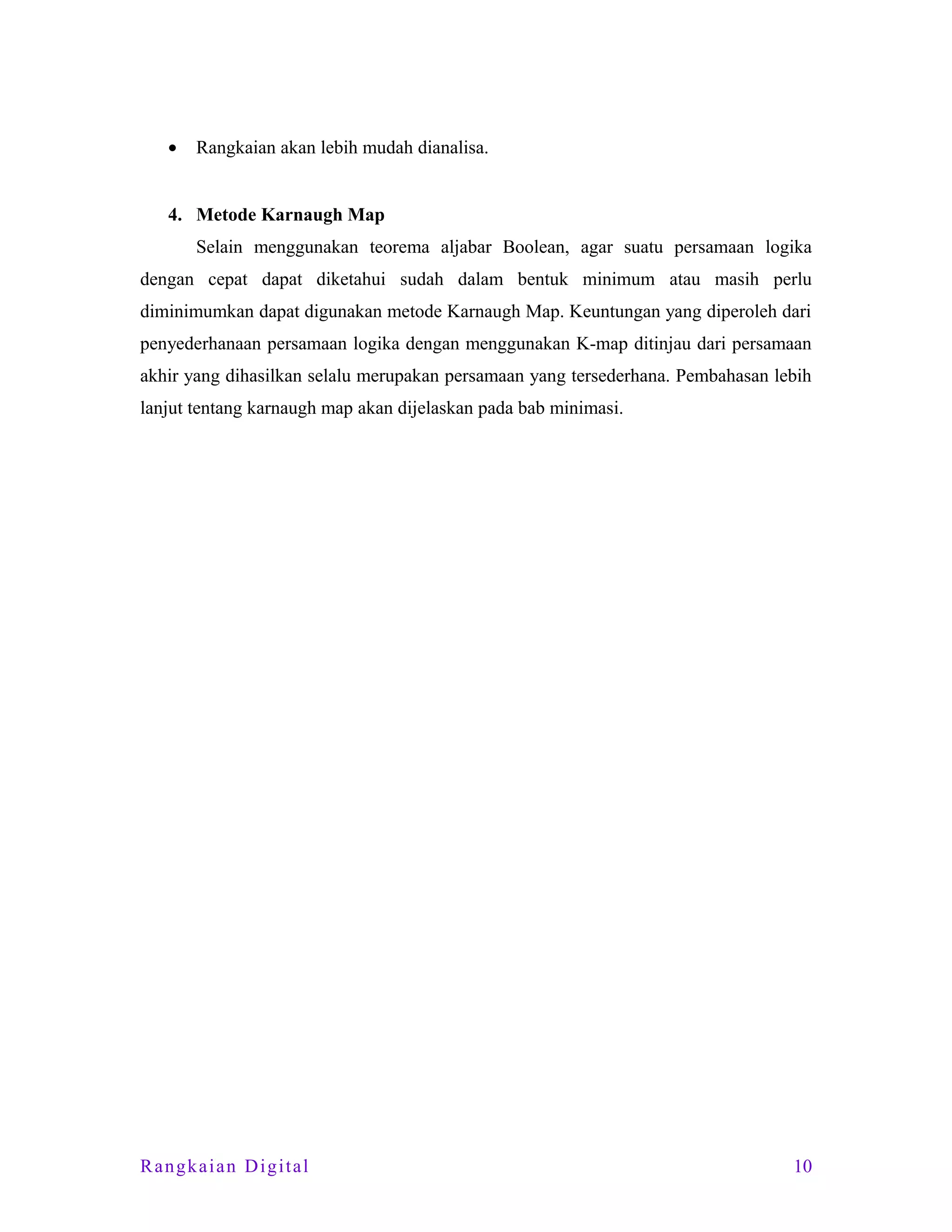 •

Rangkaian akan lebih mudah dianalisa.

4. Metode Karnaugh Map
Selain menggunakan teorema aljabar Boolean, agar suatu persamaan logika
dengan cepat dapat diketahui sudah dalam bentuk minimum atau masih perlu
diminimumkan dapat digunakan metode Karnaugh Map. Keuntungan yang diperoleh dari
penyederhanaan persamaan logika dengan menggunakan K-map ditinjau dari persamaan
akhir yang dihasilkan selalu merupakan persamaan yang tersederhana. Pembahasan lebih
lanjut tentang karnaugh map akan dijelaskan pada bab minimasi.

Rangkaian Digital

10

 
