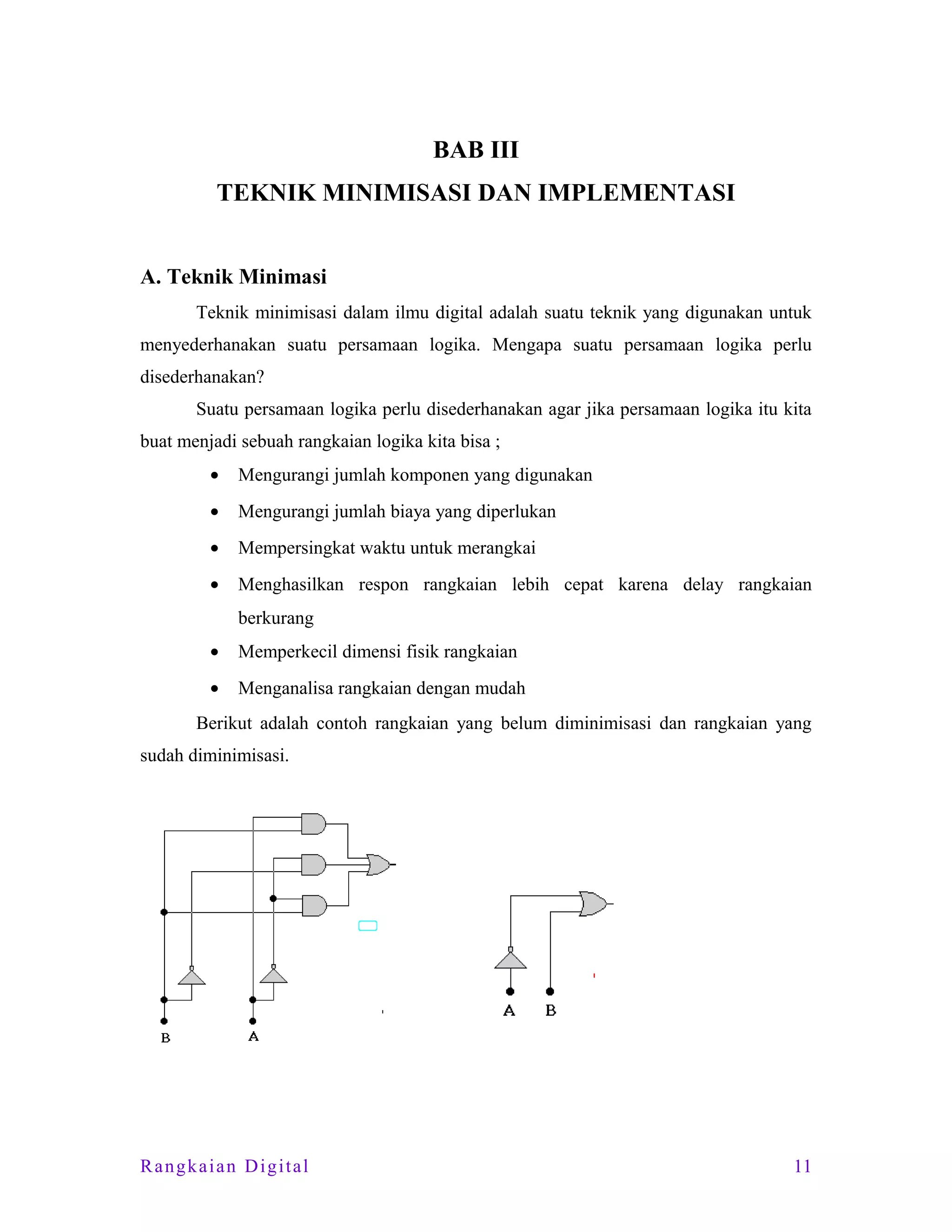 BAB III
TEKNIK MINIMISASI DAN IMPLEMENTASI
A. Teknik Minimasi
Teknik minimisasi dalam ilmu digital adalah suatu teknik yang digunakan untuk
menyederhanakan suatu persamaan logika. Mengapa suatu persamaan logika perlu
disederhanakan?
Suatu persamaan logika perlu disederhanakan agar jika persamaan logika itu kita
buat menjadi sebuah rangkaian logika kita bisa ;
•

Mengurangi jumlah komponen yang digunakan

•

Mengurangi jumlah biaya yang diperlukan

•

Mempersingkat waktu untuk merangkai

•

Menghasilkan respon rangkaian lebih cepat karena delay rangkaian
berkurang

•

Memperkecil dimensi fisik rangkaian

•

Menganalisa rangkaian dengan mudah

Berikut adalah contoh rangkaian yang belum diminimisasi dan rangkaian yang
sudah diminimisasi.

Rangkaian Digital

11

 
