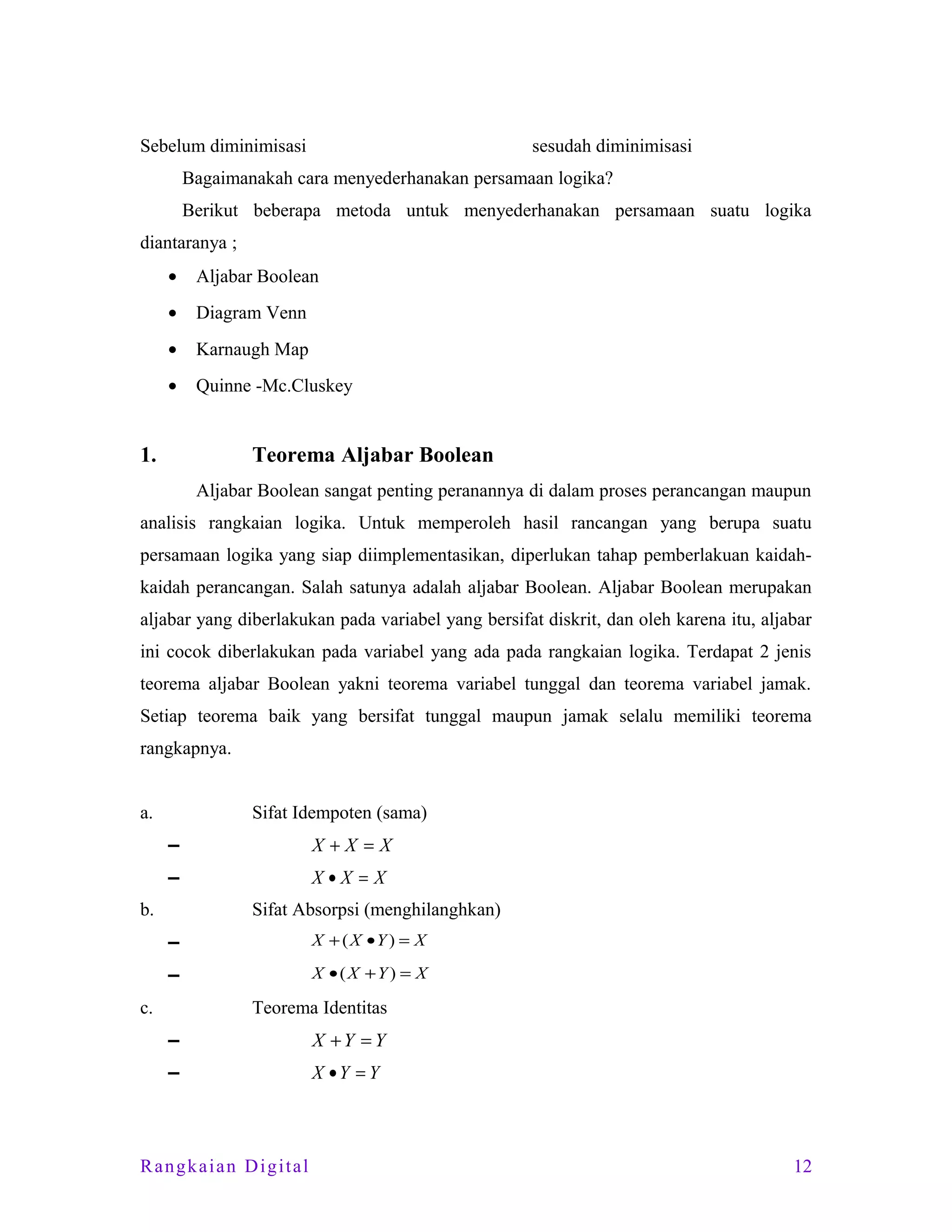 Sebelum diminimisasi

sesudah diminimisasi

Bagaimanakah cara menyederhanakan persamaan logika?
Berikut beberapa metoda untuk menyederhanakan persamaan suatu logika
diantaranya ;
•

Aljabar Boolean

•

Diagram Venn

•

Karnaugh Map

•

Quinne -Mc.Cluskey

1.

Teorema Aljabar Boolean
Aljabar Boolean sangat penting peranannya di dalam proses perancangan maupun

analisis rangkaian logika. Untuk memperoleh hasil rancangan yang berupa suatu
persamaan logika yang siap diimplementasikan, diperlukan tahap pemberlakuan kaidahkaidah perancangan. Salah satunya adalah aljabar Boolean. Aljabar Boolean merupakan
aljabar yang diberlakukan pada variabel yang bersifat diskrit, dan oleh karena itu, aljabar
ini cocok diberlakukan pada variabel yang ada pada rangkaian logika. Terdapat 2 jenis
teorema aljabar Boolean yakni teorema variabel tunggal dan teorema variabel jamak.
Setiap teorema baik yang bersifat tunggal maupun jamak selalu memiliki teorema
rangkapnya.
a.

Sifat Idempoten (sama)
▬

X+X =X

▬

X•X = X

b.

Sifat Absorpsi (menghilanghkan)
▬

X + ( X •Y ) = X

▬

X •(X +Y ) = X

c.

Teorema Identitas
▬

X +Y = Y

▬

X •Y = Y

Rangkaian Digital

12

 