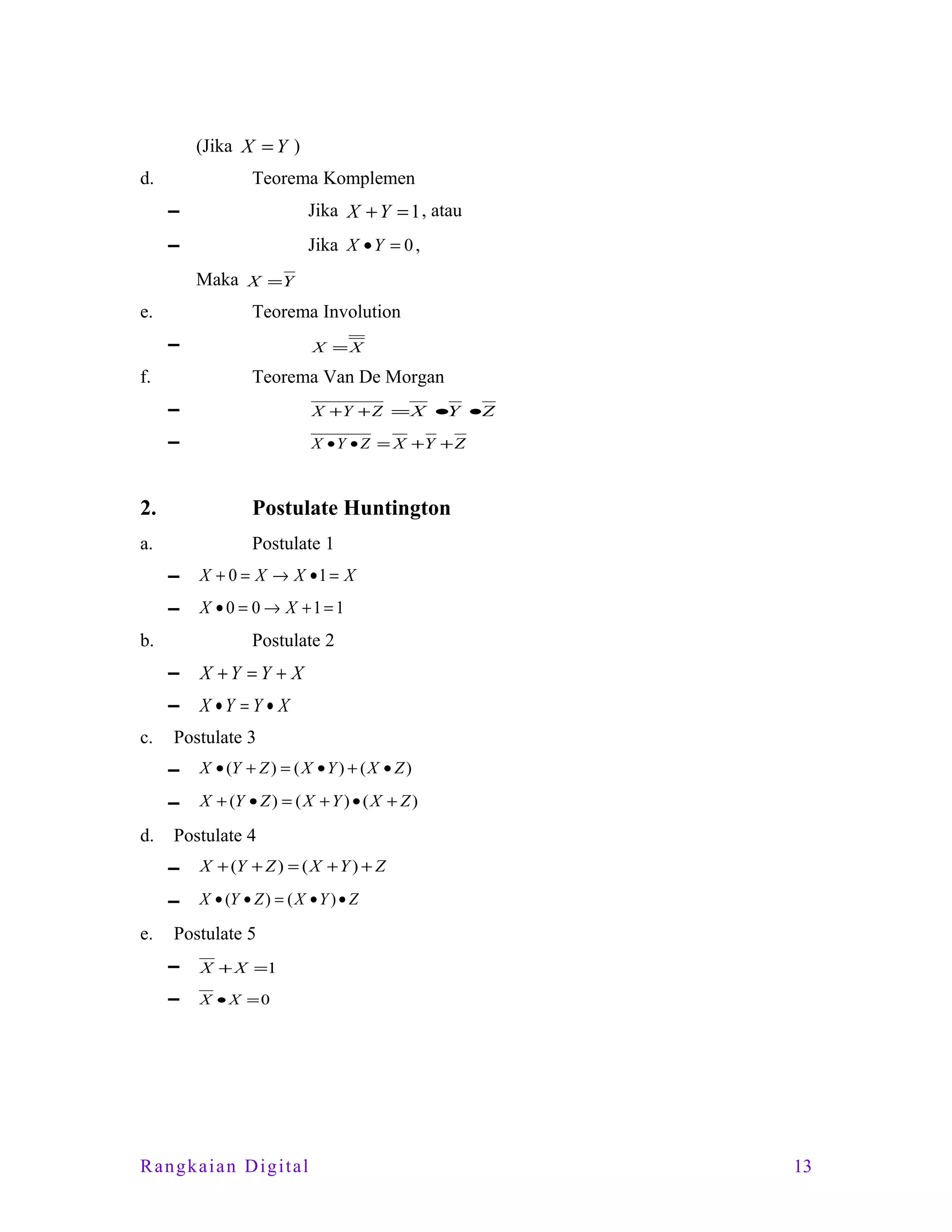 (Jika X = Y )
d.

Teorema Komplemen
▬

Jika X + Y = 1 , atau

▬

Jika X •Y = 0 ,
Maka X =Y

e.

Teorema Involution
▬

f.

X =X

Teorema Van De Morgan
▬

X +Y + Z = X •Y •Z

▬

X • Y • Z = X +Y + Z

2.

Postulate Huntington

a.

Postulate 1
▬

X + 0 = X → X •1 = X

▬

X • 0 = 0 → X +1 = 1

b.

Postulate 2
▬
▬

c.

X +Y =Y + X
X •Y = Y • X

Postulate 3
▬
▬

d.

X • (Y + Z ) = ( X • Y ) + ( X • Z )
X + (Y • Z ) = ( X + Y ) • ( X + Z )

Postulate 4
▬
▬

e.

X + (Y + Z ) = ( X + Y ) + Z
X • (Y • Z ) = ( X • Y ) • Z

Postulate 5
▬

X + X =1

▬

X • X =0

Rangkaian Digital

13

 