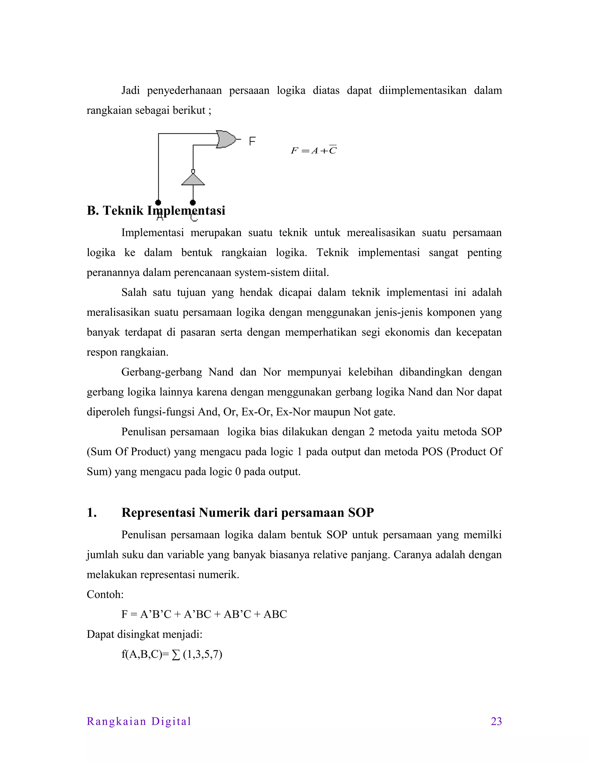 Jadi penyederhanaan persaaan logika diatas dapat diimplementasikan dalam
rangkaian sebagai berikut ;
F = A +C

B. Teknik Implementasi
Implementasi merupakan suatu teknik untuk merealisasikan suatu persamaan
logika ke dalam bentuk rangkaian logika. Teknik implementasi sangat penting
peranannya dalam perencanaan system-sistem diital.
Salah satu tujuan yang hendak dicapai dalam teknik implementasi ini adalah
meralisasikan suatu persamaan logika dengan menggunakan jenis-jenis komponen yang
banyak terdapat di pasaran serta dengan memperhatikan segi ekonomis dan kecepatan
respon rangkaian.
Gerbang-gerbang Nand dan Nor mempunyai kelebihan dibandingkan dengan
gerbang logika lainnya karena dengan menggunakan gerbang logika Nand dan Nor dapat
diperoleh fungsi-fungsi And, Or, Ex-Or, Ex-Nor maupun Not gate.
Penulisan persamaan logika bias dilakukan dengan 2 metoda yaitu metoda SOP
(Sum Of Product) yang mengacu pada logic 1 pada output dan metoda POS (Product Of
Sum) yang mengacu pada logic 0 pada output.

1.

Representasi Numerik dari persamaan SOP
Penulisan persamaan logika dalam bentuk SOP untuk persamaan yang memilki

jumlah suku dan variable yang banyak biasanya relative panjang. Caranya adalah dengan
melakukan representasi numerik.
Contoh:
F = A’B’C + A’BC + AB’C + ABC
Dapat disingkat menjadi:
f(A,B,C)= ∑ (1,3,5,7)

Rangkaian Digital

23

 
