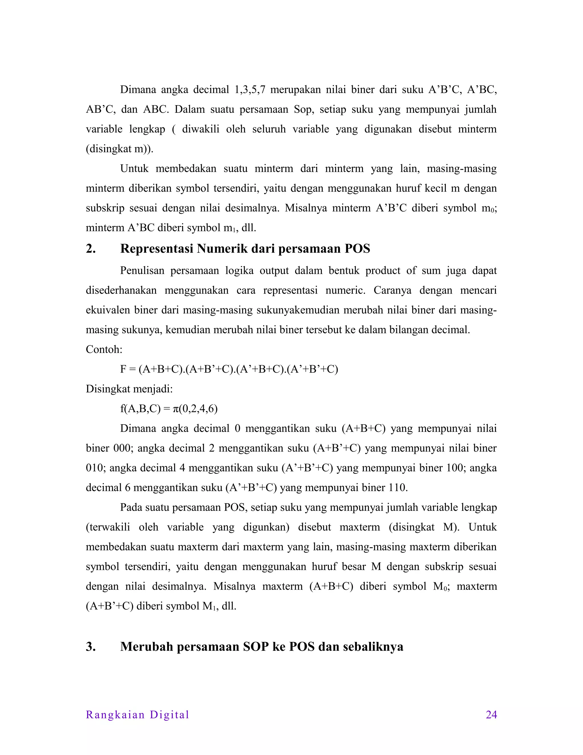 Dimana angka decimal 1,3,5,7 merupakan nilai biner dari suku A’B’C, A’BC,
AB’C, dan ABC. Dalam suatu persamaan Sop, setiap suku yang mempunyai jumlah
variable lengkap ( diwakili oleh seluruh variable yang digunakan disebut minterm
(disingkat m)).
Untuk membedakan suatu minterm dari minterm yang lain, masing-masing
minterm diberikan symbol tersendiri, yaitu dengan menggunakan huruf kecil m dengan
subskrip sesuai dengan nilai desimalnya. Misalnya minterm A’B’C diberi symbol m0;
minterm A’BC diberi symbol m1, dll.

2.

Representasi Numerik dari persamaan POS
Penulisan persamaan logika output dalam bentuk product of sum juga dapat

disederhanakan menggunakan cara representasi numeric. Caranya dengan mencari
ekuivalen biner dari masing-masing sukunyakemudian merubah nilai biner dari masingmasing sukunya, kemudian merubah nilai biner tersebut ke dalam bilangan decimal.
Contoh:
F = (A+B+C).(A+B’+C).(A’+B+C).(A’+B’+C)
Disingkat menjadi:
f(A,B,C) = π(0,2,4,6)
Dimana angka decimal 0 menggantikan suku (A+B+C) yang mempunyai nilai
biner 000; angka decimal 2 menggantikan suku (A+B’+C) yang mempunyai nilai biner
010; angka decimal 4 menggantikan suku (A’+B’+C) yang mempunyai biner 100; angka
decimal 6 menggantikan suku (A’+B’+C) yang mempunyai biner 110.
Pada suatu persamaan POS, setiap suku yang mempunyai jumlah variable lengkap
(terwakili oleh variable yang digunkan) disebut maxterm (disingkat M). Untuk
membedakan suatu maxterm dari maxterm yang lain, masing-masing maxterm diberikan
symbol tersendiri, yaitu dengan menggunakan huruf besar M dengan subskrip sesuai
dengan nilai desimalnya. Misalnya maxterm (A+B+C) diberi symbol M 0; maxterm
(A+B’+C) diberi symbol M1, dll.

3.

Merubah persamaan SOP ke POS dan sebaliknya

Rangkaian Digital

24

 