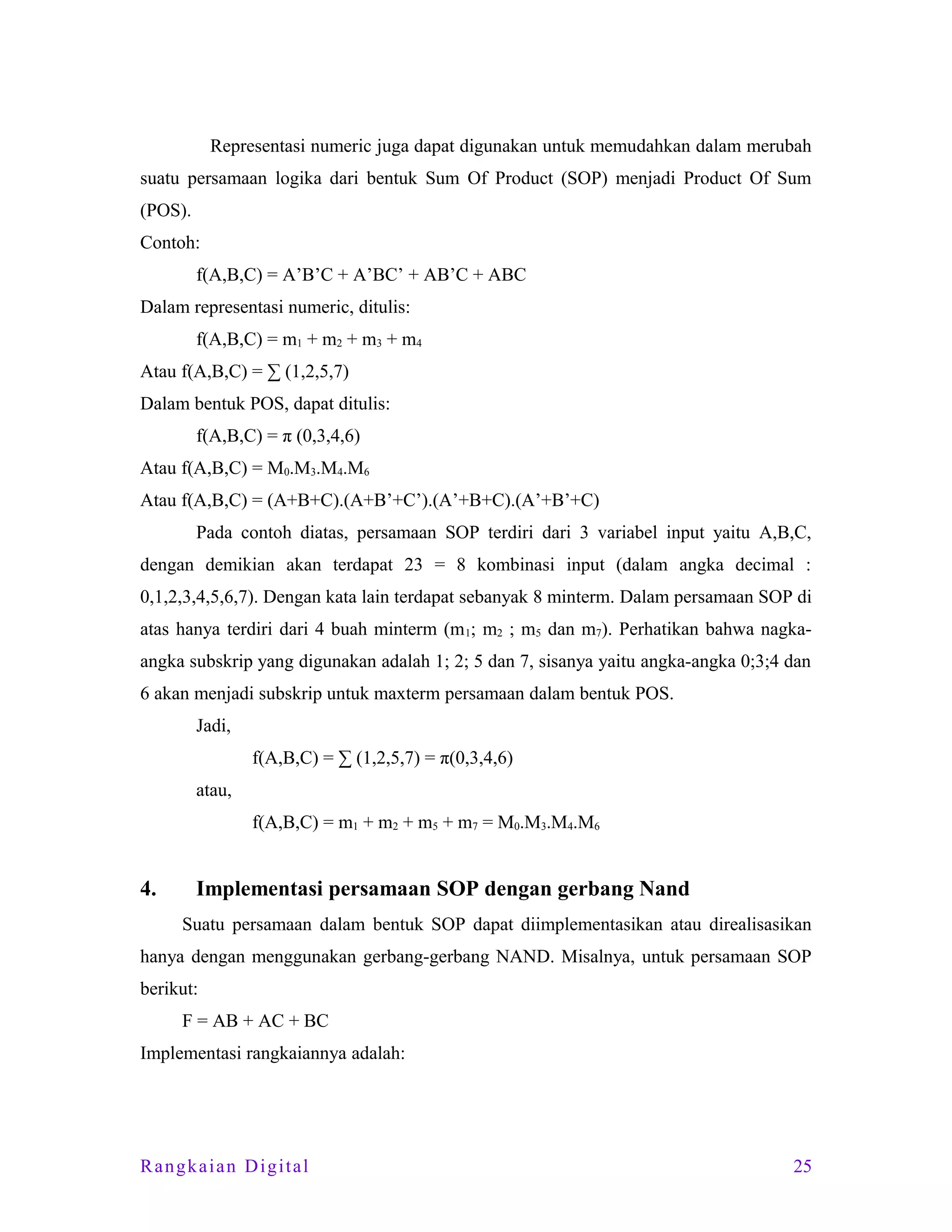 Representasi numeric juga dapat digunakan untuk memudahkan dalam merubah
suatu persamaan logika dari bentuk Sum Of Product (SOP) menjadi Product Of Sum
(POS).
Contoh:
f(A,B,C) = A’B’C + A’BC’ + AB’C + ABC
Dalam representasi numeric, ditulis:
f(A,B,C) = m1 + m2 + m3 + m4
Atau f(A,B,C) = ∑ (1,2,5,7)
Dalam bentuk POS, dapat ditulis:
f(A,B,C) = π (0,3,4,6)
Atau f(A,B,C) = M0.M3.M4.M6
Atau f(A,B,C) = (A+B+C).(A+B’+C’).(A’+B+C).(A’+B’+C)
Pada contoh diatas, persamaan SOP terdiri dari 3 variabel input yaitu A,B,C,
dengan demikian akan terdapat 23 = 8 kombinasi input (dalam angka decimal :
0,1,2,3,4,5,6,7). Dengan kata lain terdapat sebanyak 8 minterm. Dalam persamaan SOP di
atas hanya terdiri dari 4 buah minterm (m 1; m2 ; m5 dan m7). Perhatikan bahwa nagkaangka subskrip yang digunakan adalah 1; 2; 5 dan 7, sisanya yaitu angka-angka 0;3;4 dan
6 akan menjadi subskrip untuk maxterm persamaan dalam bentuk POS.
Jadi,
f(A,B,C) = ∑ (1,2,5,7) = π(0,3,4,6)
atau,
f(A,B,C) = m1 + m2 + m5 + m7 = M0.M3.M4.M6

4.

Implementasi persamaan SOP dengan gerbang Nand
Suatu persamaan dalam bentuk SOP dapat diimplementasikan atau direalisasikan

hanya dengan menggunakan gerbang-gerbang NAND. Misalnya, untuk persamaan SOP
berikut:
F = AB + AC + BC
Implementasi rangkaiannya adalah:

Rangkaian Digital

25

 