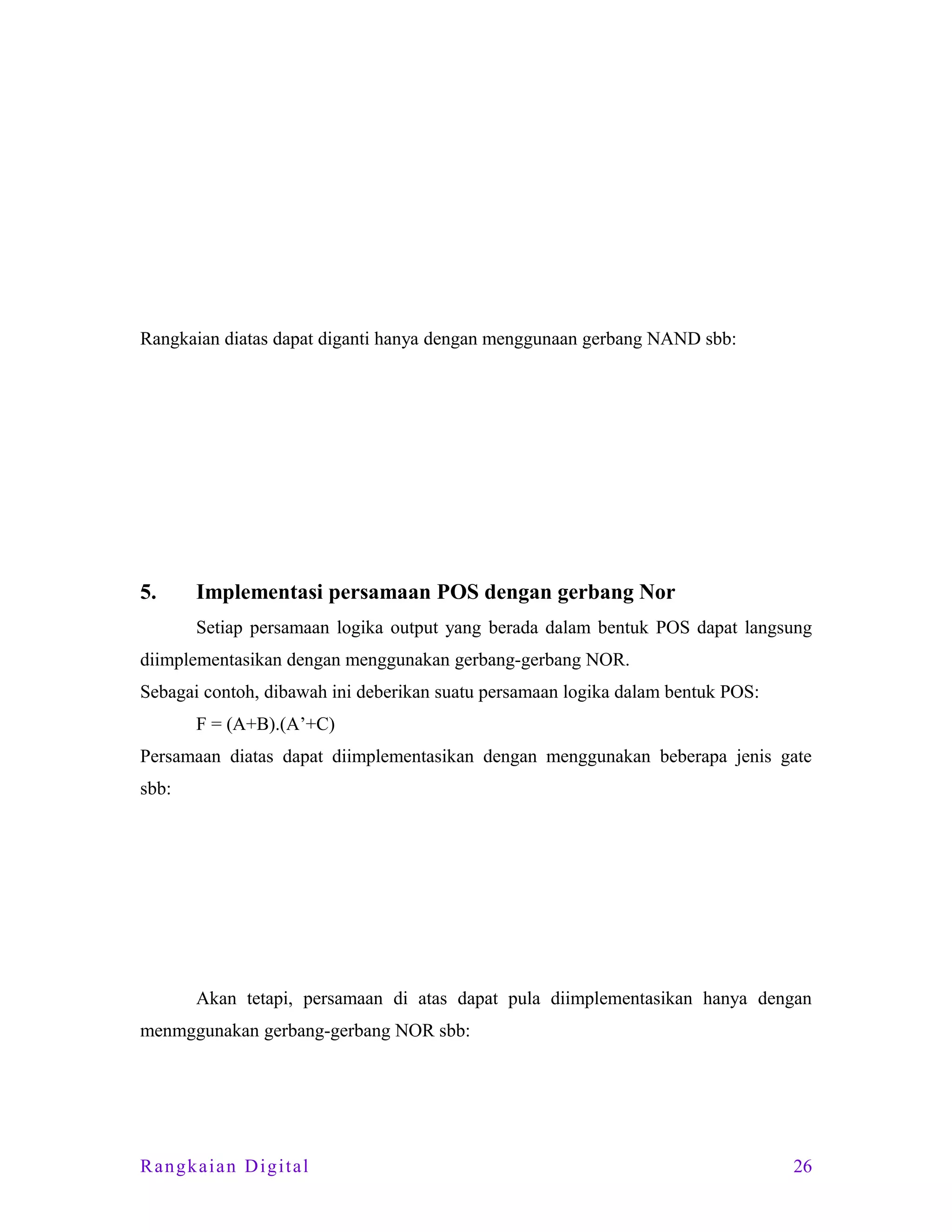 Rangkaian diatas dapat diganti hanya dengan menggunaan gerbang NAND sbb:

5.

Implementasi persamaan POS dengan gerbang Nor
Setiap persamaan logika output yang berada dalam bentuk POS dapat langsung

diimplementasikan dengan menggunakan gerbang-gerbang NOR.
Sebagai contoh, dibawah ini deberikan suatu persamaan logika dalam bentuk POS:
F = (A+B).(A’+C)
Persamaan diatas dapat diimplementasikan dengan menggunakan beberapa jenis gate
sbb:

Akan tetapi, persamaan di atas dapat pula diimplementasikan hanya dengan
menmggunakan gerbang-gerbang NOR sbb:

Rangkaian Digital

26

 