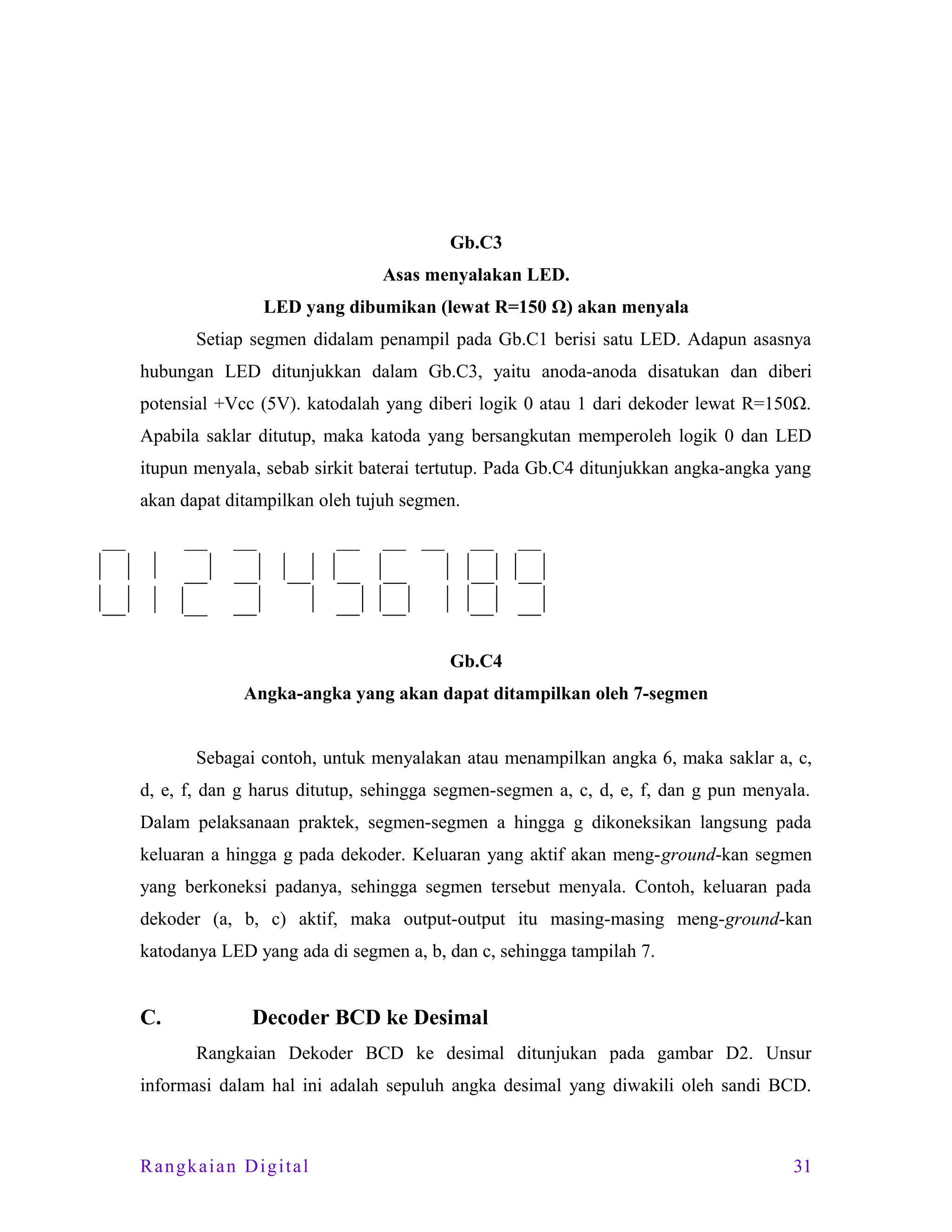 Gb.C3
Asas menyalakan LED.
LED yang dibumikan (lewat R=150 Ω) akan menyala
Setiap segmen didalam penampil pada Gb.C1 berisi satu LED. Adapun asasnya
hubungan LED ditunjukkan dalam Gb.C3, yaitu anoda-anoda disatukan dan diberi
potensial +Vcc (5V). katodalah yang diberi logik 0 atau 1 dari dekoder lewat R=150Ω.
Apabila saklar ditutup, maka katoda yang bersangkutan memperoleh logik 0 dan LED
itupun menyala, sebab sirkit baterai tertutup. Pada Gb.C4 ditunjukkan angka-angka yang
akan dapat ditampilkan oleh tujuh segmen.

Gb.C4
Angka-angka yang akan dapat ditampilkan oleh 7-segmen
Sebagai contoh, untuk menyalakan atau menampilkan angka 6, maka saklar a, c,
d, e, f, dan g harus ditutup, sehingga segmen-segmen a, c, d, e, f, dan g pun menyala.
Dalam pelaksanaan praktek, segmen-segmen a hingga g dikoneksikan langsung pada
keluaran a hingga g pada dekoder. Keluaran yang aktif akan meng-ground-kan segmen
yang berkoneksi padanya, sehingga segmen tersebut menyala. Contoh, keluaran pada
dekoder (a, b, c) aktif, maka output-output itu masing-masing meng-ground-kan
katodanya LED yang ada di segmen a, b, dan c, sehingga tampilah 7.

C.

Decoder BCD ke Desimal
Rangkaian Dekoder BCD ke desimal ditunjukan pada gambar D2. Unsur

informasi dalam hal ini adalah sepuluh angka desimal yang diwakili oleh sandi BCD.

Rangkaian Digital

31

 
