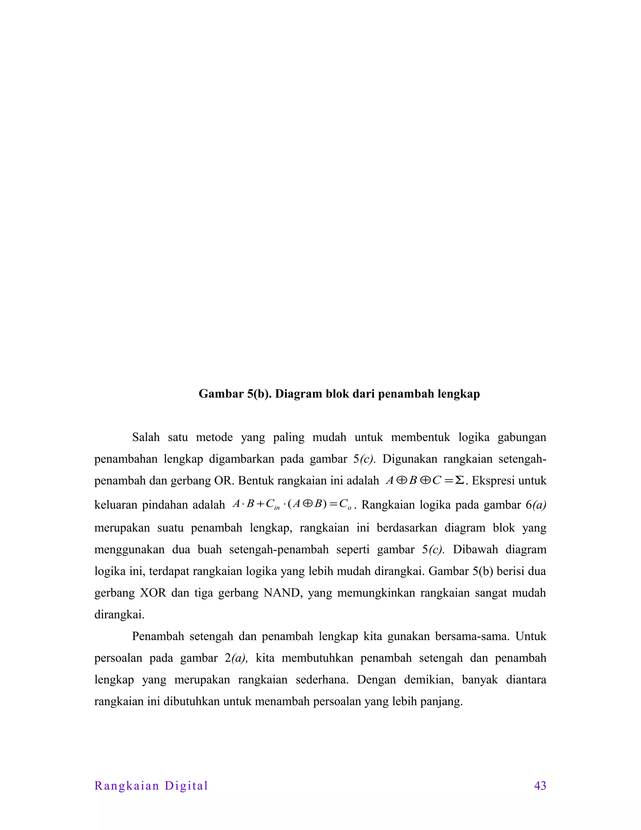 Gambar 5(b). Diagram blok dari penambah lengkap
Salah satu metode yang paling mudah untuk membentuk logika gabungan
penambahan lengkap digambarkan pada gambar 5(c). Digunakan rangkaian setengahpenambah dan gerbang OR. Bentuk rangkaian ini adalah A ⊕ B ⊕ C = Σ . Ekspresi untuk
keluaran pindahan adalah A ⋅ B + Cin ⋅ ( A ⊕ B) = C o . Rangkaian logika pada gambar 6(a)
merupakan suatu penambah lengkap, rangkaian ini berdasarkan diagram blok yang
menggunakan dua buah setengah-penambah seperti gambar 5(c). Dibawah diagram
logika ini, terdapat rangkaian logika yang lebih mudah dirangkai. Gambar 5(b) berisi dua
gerbang XOR dan tiga gerbang NAND, yang memungkinkan rangkaian sangat mudah
dirangkai.
Penambah setengah dan penambah lengkap kita gunakan bersama-sama. Untuk
persoalan pada gambar 2(a), kita membutuhkan penambah setengah dan penambah
lengkap yang merupakan rangkaian sederhana. Dengan demikian, banyak diantara
rangkaian ini dibutuhkan untuk menambah persoalan yang lebih panjang.

Rangkaian Digital

43

 