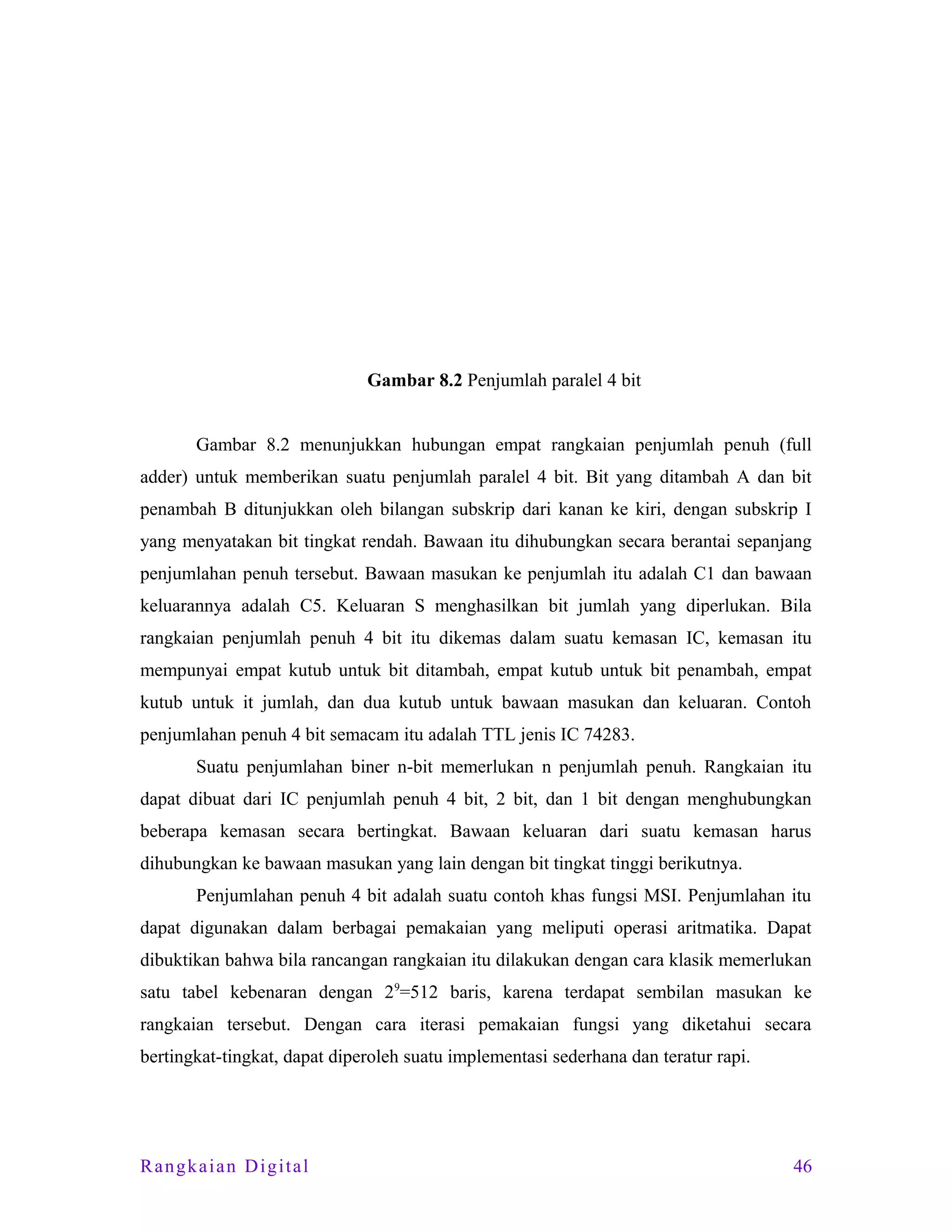 Gambar 8.2 Penjumlah paralel 4 bit
Gambar 8.2 menunjukkan hubungan empat rangkaian penjumlah penuh (full
adder) untuk memberikan suatu penjumlah paralel 4 bit. Bit yang ditambah A dan bit
penambah B ditunjukkan oleh bilangan subskrip dari kanan ke kiri, dengan subskrip I
yang menyatakan bit tingkat rendah. Bawaan itu dihubungkan secara berantai sepanjang
penjumlahan penuh tersebut. Bawaan masukan ke penjumlah itu adalah C1 dan bawaan
keluarannya adalah C5. Keluaran S menghasilkan bit jumlah yang diperlukan. Bila
rangkaian penjumlah penuh 4 bit itu dikemas dalam suatu kemasan IC, kemasan itu
mempunyai empat kutub untuk bit ditambah, empat kutub untuk bit penambah, empat
kutub untuk it jumlah, dan dua kutub untuk bawaan masukan dan keluaran. Contoh
penjumlahan penuh 4 bit semacam itu adalah TTL jenis IC 74283.
Suatu penjumlahan biner n-bit memerlukan n penjumlah penuh. Rangkaian itu
dapat dibuat dari IC penjumlah penuh 4 bit, 2 bit, dan 1 bit dengan menghubungkan
beberapa kemasan secara bertingkat. Bawaan keluaran dari suatu kemasan harus
dihubungkan ke bawaan masukan yang lain dengan bit tingkat tinggi berikutnya.
Penjumlahan penuh 4 bit adalah suatu contoh khas fungsi MSI. Penjumlahan itu
dapat digunakan dalam berbagai pemakaian yang meliputi operasi aritmatika. Dapat
dibuktikan bahwa bila rancangan rangkaian itu dilakukan dengan cara klasik memerlukan
satu tabel kebenaran dengan 29=512 baris, karena terdapat sembilan masukan ke
rangkaian tersebut. Dengan cara iterasi pemakaian fungsi yang diketahui secara
bertingkat-tingkat, dapat diperoleh suatu implementasi sederhana dan teratur rapi.

Rangkaian Digital

46

 